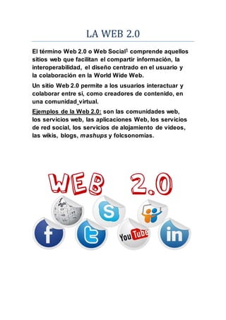 LA WEB 2.0
El término Web 2.0 o Web Social1
comprende aquellos
sitios web que facilitan el compartir información, la
interoperabilidad, el diseño centrado en el usuario y
la colaboración en la World Wide Web.
Un sitio Web 2.0 permite a los usuarios interactuar y
colaborar entre sí, como creadores de contenido, en
una comunidad virtual.
Ejemplos de la Web 2.0: son las comunidades web,
los servicios web, las aplicaciones Web, los servicios
de red social, los servicios de alojamiento de videos,
las wikis, blogs, mashups y folcsonomías.
 