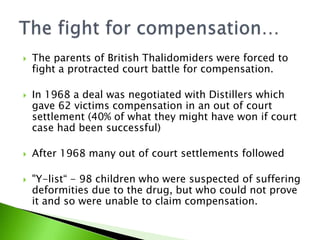    The parents of British Thalidomiders were forced to
    fight a protracted court battle for compensation.

   In 1968 a deal was negotiated with Distillers which
    gave 62 victims compensation in an out of court
    settlement (40% of what they might have won if court
    case had been successful)

   After 1968 many out of court settlements followed

   "Y-list“ - 98 children who were suspected of suffering
    deformities due to the drug, but who could not prove
    it and so were unable to claim compensation.
 