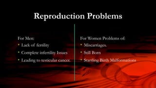 For Men:
• Lack of fertility
• Complete infertility Issues
• Leading to testicular cancer.
For Women Problems of:
• Miscarriages.
• Still Born
• Startling Birth Malformations
Reproduction Problems
 