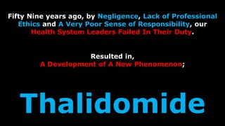 Page 30
Fifty Nine years ago, by Negligence, Lack of Professional
Ethics and A Very Poor Sense of Responsibility, our
Health System Leaders Failed In Their Duty.
Resulted in,
A Development of A New Phenomenon;
Thalidomide
 