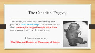 The Canadian Tragedy.
Thalidomide, was hailed as a "wonder drug" that
provided a "safe, sound sleep". But Thalidomide was
also a catastrophic drug with tragic side effects
which was not realized until it was too late.
It became infamous as,
The Killer and Disabler of Thousands of Babies.
 