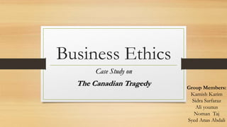 Business Ethics
Case Study on
The Canadian Tragedy Group Members:
Kamish Karim
Sidra Sarfaraz
Ali younus
Noman Taj
Syed Anas Abdali
 
