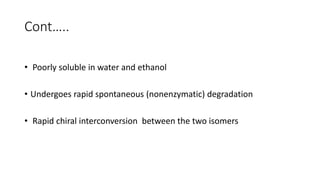 Cont…..
• Poorly soluble in water and ethanol
• Undergoes rapid spontaneous (nonenzymatic) degradation
• Rapid chiral interconversion between the two isomers
 