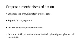 Proposed mechanisms of action
• Enhances the immune system effector cells
• Suppresses angiogenesis
• Inhibits various cytokine mediators
• Interferes with the bone marrow stromal cell-malignant plasma cell
interaction
 
