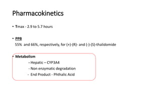 Pharmacokinetics
• Tmax - 2.9 to 5.7 hours
• PPB
55% and 66%, respectively, for (+)-(R)- and (-)-(S)-thalidomide
• Metabolism
- Hepatic – CYP3A4
- Non enzymatic degradation
- End Product - Phthalic Acid
 