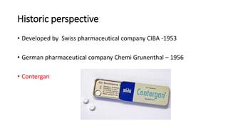 Historic perspective
• Developed by Swiss pharmaceutical company CIBA -1953
• German pharmaceutical company Chemi Grunenthal – 1956
• Contergan
 