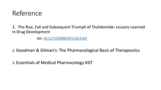 Reference
1. The Rise, Fall and Subsequent Triumph of Thalidomide: Lessons Learned
in Drug Development
doi: 10.1177/2040620711413165
2. Goodman & Gilman's: The Pharmacological Basis of Therapeutics
3. Essentials of Medical Pharmacology KDT
 