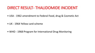 DIRECT RESULT- THALIDOMIDE INCIDENT
• USA - 1962 amendment to Federal Food, drug & Cosmetic Act
• UK - 1964 Yellow card scheme
• WHO - 1968 Program for International Drug Monitoring
 