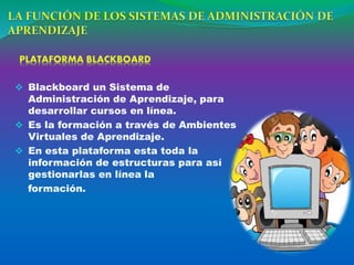 Blackboard un Sistema de
Administración de Aprendizaje, para
desarrollar cursos en línea.
 Es la formación a través de Ambientes
Virtuales de Aprendizaje.
 En esta plataforma esta toda la
información de estructuras para así
gestionarlas en línea la
formación.
 