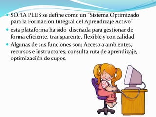  SOFIA PLUS se define como un “Sistema Optimizado
para la Formación Integral del Aprendizaje Activo”
 esta plataforma ha sido diseñada para gestionar de
forma eficiente, transparente, flexible y con calidad
 Algunas de sus funciones son; Acceso a ambientes,
recursos e instructores, consulta ruta de aprendizaje,
optimización de cupos.
 