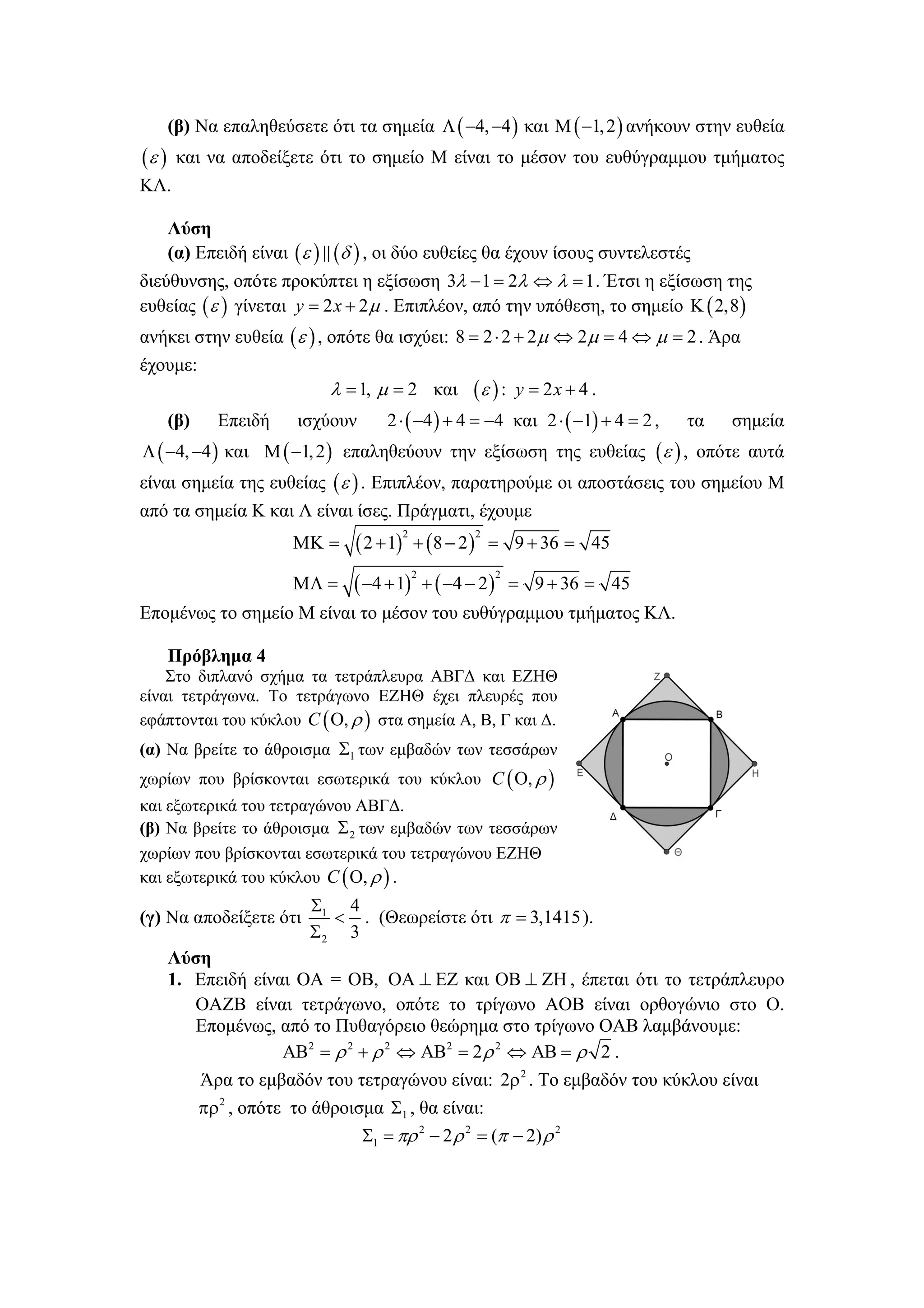 (β) Να επαληθεύσετε ότι τα σημεία Λ ( −4, −4 ) και Μ ( −1, 2 ) ανήκουν στην ευθεία
(ε )    και να αποδείξετε ότι το σημείο Μ είναι το μέσον του ευθύγραμμου τμήματος
ΚΛ.

       Λύση
       (α) Επειδή είναι ( ε )   (δ ) , οι δύο ευθείες θα έχουν ίσους συντελεστές
διεύθυνσης, οπότε προκύπτει η εξίσωση 3λ − 1 = 2λ ⇔ λ = 1 . Έτσι η εξίσωση της
ευθείας ( ε ) γίνεται y = 2 x + 2μ . Επιπλέον, από την υπόθεση, το σημείο Κ ( 2,8 )
ανήκει στην ευθεία ( ε ) , οπότε θα ισχύει: 8 = 2 ⋅ 2 + 2 μ ⇔ 2μ = 4 ⇔ μ = 2 . Άρα
έχουμε:
                                λ = 1, μ = 2 και      (ε ) :      y = 2x + 4 .
       (β)    Επειδή     ισχύουν        2 ⋅ ( −4 ) + 4 = −4 και 2 ⋅ ( −1) + 4 = 2 ,   τα   σημεία
Λ ( −4, −4 ) και Μ ( −1, 2 ) επαληθεύουν την εξίσωση της ευθείας ( ε ) , οπότε αυτά
είναι σημεία της ευθείας ( ε ) . Επιπλέον, παρατηρούμε οι αποστάσεις του σημείου Μ
από τα σημεία Κ και Λ είναι ίσες. Πράγματι, έχουμε
                                   ( 2 + 1) + ( 8 − 2 )
                                          2               2
                         ΜΚ =                                 = 9 + 36 = 45

                                  ( −4 + 1) + ( −4 − 2 )
                                              2               2
                         ΜΛ =                                     = 9 + 36 = 45
Επομένως το σημείο Μ είναι το μέσον του ευθύγραμμου τμήματος ΚΛ.

       Πρόβλημα 4
    Στο διπλανό σχήμα τα τετράπλευρα ΑΒΓΔ και ΕΖΗΘ
είναι τετράγωνα. Το τετράγωνο ΕΖΗΘ έχει πλευρές που
εφάπτονται του κύκλου C ( Ο, ρ ) στα σημεία Α, Β, Γ και Δ.
(α) Να βρείτε το άθροισμα Σ1 των εμβαδών των τεσσάρων
χωρίων που βρίσκονται εσωτερικά του κύκλου C ( Ο, ρ )
και εξωτερικά του τετραγώνου ΑΒΓΔ.
(β) Να βρείτε το άθροισμα Σ 2 των εμβαδών των τεσσάρων
χωρίων που βρίσκονται εσωτερικά του τετραγώνου ΕΖΗΘ
και εξωτερικά του κύκλου C ( Ο, ρ ) .
                           Σ1 4
(γ) Να αποδείξετε ότι        < . (Θεωρείστε ότι π = 3,1415 ).
                           Σ2 3
       Λύση
       1. Επειδή είναι ΟΑ = ΟΒ, ΟΑ ⊥ ΕΖ και ΟΒ ⊥ ΖΗ , έπεται ότι το τετράπλευρο
          ΟΑΖΒ είναι τετράγωνο, οπότε το τρίγωνο ΑΟΒ είναι ορθογώνιο στο Ο.
          Επομένως, από το Πυθαγόρειο θεώρημα στο τρίγωνο ΟΑΒ λαμβάνουμε:
                     ΑΒ2 = ρ 2 + ρ 2 ⇔ ΑΒ2 = 2 ρ 2 ⇔ ΑΒ = ρ 2 .
          Άρα το εμβαδόν του τετραγώνου είναι: 2ρ 2 . Το εμβαδόν του κύκλου είναι
          πρ2 , οπότε το άθροισμα Σ1 , θα είναι:
                               Σ1 = πρ 2 − 2 ρ 2 = (π − 2) ρ 2
 