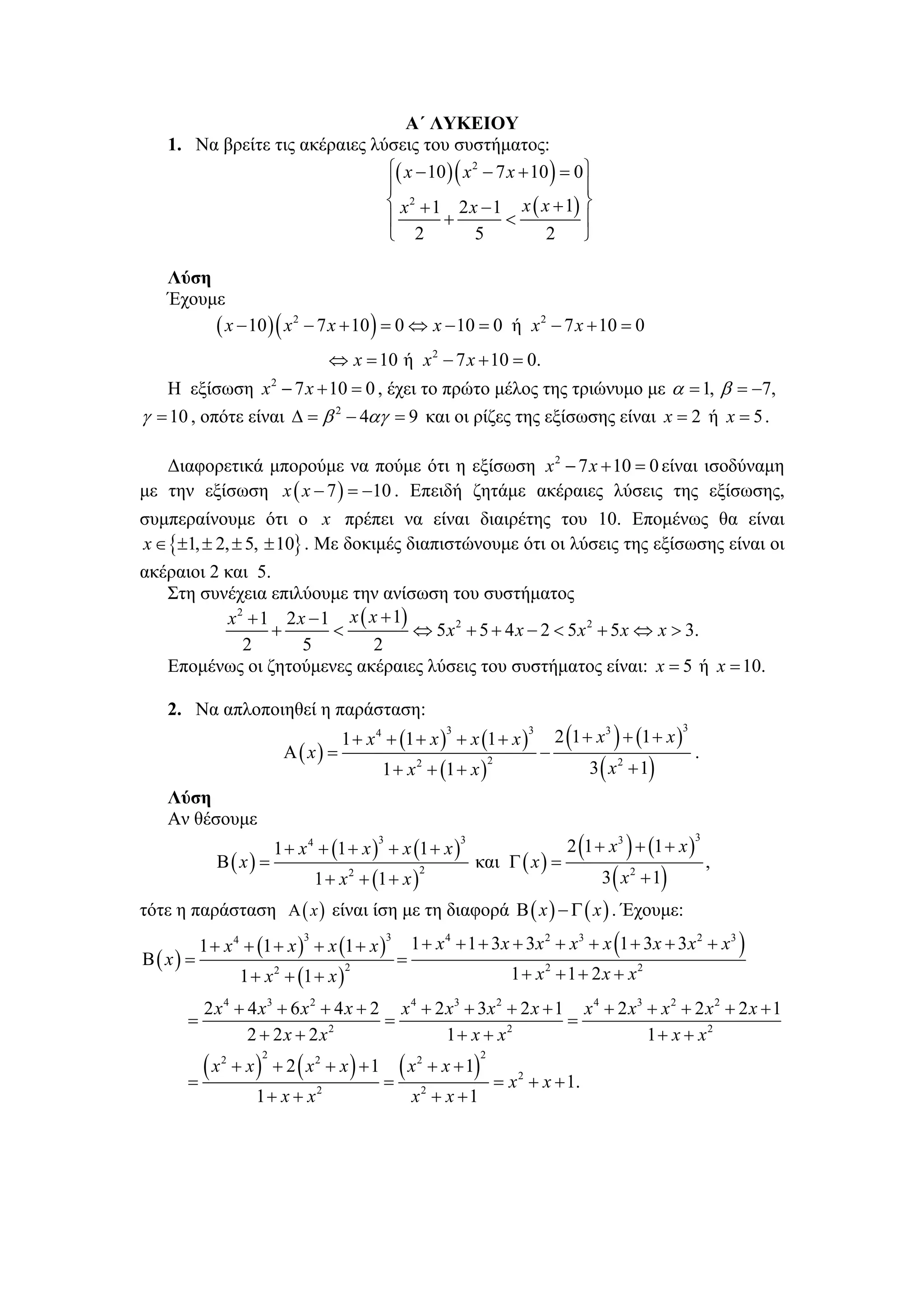 Α΄ ΛΥΚΕΙΟΥ
   1. Να βρείτε τις ακέραιες λύσεις του συστήματος:
                               ⎧( x − 10 ) ( x 2 − 7 x + 10 ) = 0 ⎫
                               ⎪                                  ⎪
                               ⎨ x 2 + 1 2 x − 1 x ( x + 1) ⎬
                               ⎪        +           <             ⎪
                               ⎩ 2             5           2      ⎭

   Λύση
   Έχουμε
        ( x − 10 ) ( x 2 − 7 x + 10 ) = 0 ⇔ x − 10 = 0 ή x 2 − 7 x + 10 = 0
                                      ⇔ x = 10 ή x 2 − 7 x + 10 = 0.
   Η εξίσωση x 2 − 7 x + 10 = 0 , έχει το πρώτο μέλος της τριώνυμο με α = 1, β = −7,
γ = 10 , οπότε είναι Δ = β 2 − 4αγ = 9 και οι ρίζες της εξίσωσης είναι x = 2 ή x = 5 .

   Διαφορετικά μπορούμε να πούμε ότι η εξίσωση x 2 − 7 x + 10 = 0 είναι ισοδύναμη
με την εξίσωση x ( x − 7 ) = −10 . Επειδή ζητάμε ακέραιες λύσεις της εξίσωσης,
συμπεραίνουμε ότι ο x πρέπει να είναι διαιρέτης του 10. Επομένως θα είναι
x ∈ {±1, ± 2, ± 5, ± 10} . Με δοκιμές διαπιστώνουμε ότι οι λύσεις της εξίσωσης είναι οι
ακέραιοι 2 και 5.
   Στη συνέχεια επιλύουμε την ανίσωση του συστήματος
           x 2 + 1 2 x − 1 x ( x + 1)
                  +       <           ⇔ 5 x 2 + 5 + 4 x − 2 < 5 x 2 + 5 x ⇔ x > 3.
              2       5         2
   Επομένως οι ζητούμενες ακέραιες λύσεις του συστήματος είναι: x = 5 ή x = 10.

   2. Να απλοποιηθεί η παράσταση:
                                       1 + x 4 + (1 + x ) + x (1 + x )                        2 (1 + x 3 ) + (1 + x )
                                                                3                     3                                 3

                          Α ( x) =                                                        −                                 .
                                             1 + x 2 + (1 + x )                                     3 ( x 2 + 1)
                                                                             2


   Λύση
   Αν θέσουμε
                         1 + x 4 + (1 + x ) + x (1 + x )                                        2 (1 + x 3 ) + (1 + x )
                                             3                      3                                                       3

            Β( x) =                                                     και Γ ( x ) =                                           ,
                                  1 + x 2 + (1 + x )                                                  3 ( x 2 + 1)
                                                          2


τότε η παράσταση Α ( x ) είναι ίση με τη διαφορά Β ( x ) − Γ ( x ) . Έχουμε:
          1 + x 4 + (1 + x ) + x (1 + x )
                              3                  3
                                                         1 + x 4 + 1 + 3 x + 3 x 2 + x 3 + x (1 + 3 x + 3 x 2 + x 3 )
Β( x) =                                              =
                  1 + x 2 + (1 + x )                                               1 + x2 + 1 + 2 x + x2
                                        2



        2 x 4 + 4 x3 + 6 x 2 + 4 x + 2 x 4 + 2 x3 + 3x 2 + 2 x + 1 x 4 + 2 x3 + x 2 + 2 x 2 + 2 x + 1
      =                               =                           =
                2 + 2 x + 2 x2                 1 + x + x2                     1 + x + x2
        (x       + x ) + 2 ( x2 + x ) + 1       (x            + x + 1)
             2       2                                    2              2

      =                                       =                                  = x 2 + x + 1.
                    1+ x + x      2
                                                         x + x +1
                                                          2
 