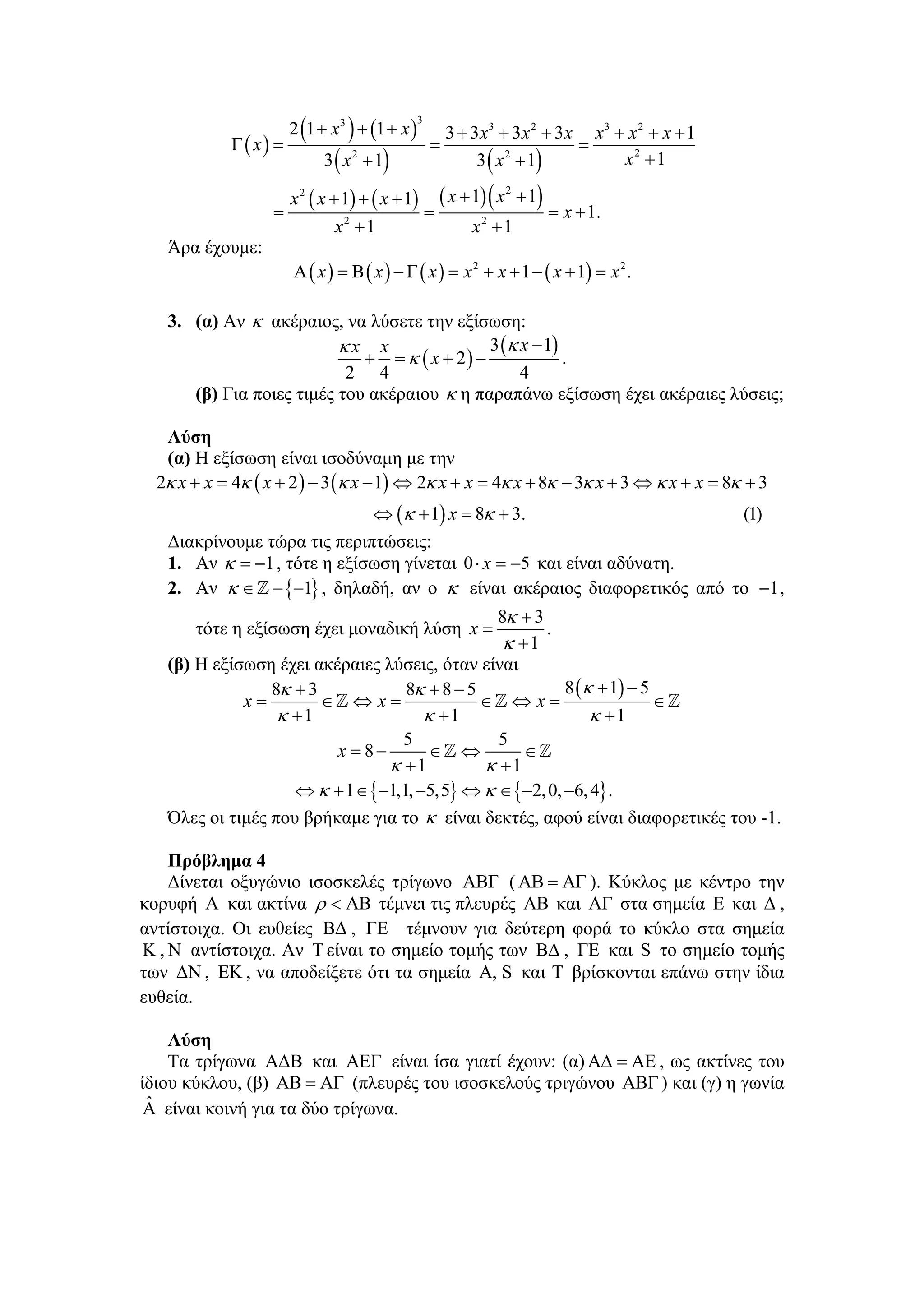 2 (1 + x 3 ) + (1 + x )
                                                  3
                                                        3 + 3 x3 + 3x 2 + 3 x x3 + x 2 + x + 1
             Γ ( x) =                                 =                      =
                              3 ( x 2 + 1)                   3 ( x 2 + 1)         x2 + 1

                     x 2 ( x + 1) + ( x + 1) ( x + 1) ( x + 1)
                                                                 2

                   =                        =                  = x + 1.
                              x2 + 1               x2 + 1
   Άρα έχουμε:
                        Α ( x ) = Β ( x ) − Γ ( x ) = x 2 + x + 1 − ( x + 1) = x 2 .

   3. (α) Αν κ ακέραιος, να λύσετε την εξίσωση:
                          κx x                3 (κ x − 1)
                             + = κ ( x + 2) −             .
                           2 4                     4
      (β) Για ποιες τιμές του ακέραιου κ η παραπάνω εξίσωση έχει ακέραιες λύσεις;

   Λύση
   (α) Η εξίσωση είναι ισοδύναμη με την
  2κ x + x = 4κ ( x + 2 ) − 3 (κ x − 1) ⇔ 2κ x + x = 4κ x + 8κ − 3κ x + 3 ⇔ κ x + x = 8κ + 3
                             ⇔ (κ + 1) x = 8κ + 3.                     (1)
   Διακρίνουμε τώρα τις περιπτώσεις:
   1. Αν κ = −1 , τότε η εξίσωση γίνεται 0 ⋅ x = −5 και είναι αδύνατη.
   2. Αν κ ∈ − {−1} , δηλαδή, αν ο κ είναι ακέραιος διαφορετικός από το −1 ,
                                               8κ + 3
       τότε η εξίσωση έχει μοναδική λύση x =          .
                                                κ +1
   (β) Η εξίσωση έχει ακέραιες λύσεις, όταν είναι
                 8κ + 3            8κ + 8 − 5            8 (κ + 1) − 5
             x=         ∈ ⇔x=                 ∈ ⇔x=                    ∈
                  κ +1                κ +1                   κ +1
                                  5             5
                         x = 8−        ∈ ⇔         ∈
                                κ +1          κ +1
                    ⇔ κ + 1 ∈ {−1,1, −5,5} ⇔ κ ∈ {−2, 0, −6, 4} .
   Όλες οι τιμές που βρήκαμε για το κ είναι δεκτές, αφού είναι διαφορετικές του -1.

    Πρόβλημα 4
    Δίνεται οξυγώνιο ισοσκελές τρίγωνο ΑΒΓ ( ΑΒ = ΑΓ ). Κύκλος με κέντρο την
κορυφή Α και ακτίνα ρ < ΑΒ τέμνει τις πλευρές ΑΒ και ΑΓ στα σημεία Ε και Δ ,
αντίστοιχα. Οι ευθείες ΒΔ , ΓΕ τέμνουν για δεύτερη φορά το κύκλο στα σημεία
K , N αντίστοιχα. Αν T είναι το σημείο τομής των ΒΔ , ΓΕ και S το σημείο τομής
των ΔΝ , ΕΚ , να αποδείξετε ότι τα σημεία Α, S και T βρίσκονται επάνω στην ίδια
ευθεία.

    Λύση
    Τα τρίγωνα ΑΔΒ και ΑΕΓ είναι ίσα γιατί έχουν: (α) ΑΔ = ΑΕ , ως ακτίνες του
ίδιου κύκλου, (β) ΑΒ = ΑΓ (πλευρές του ισοσκελούς τριγώνου ΑΒΓ ) και (γ) η γωνία
 ˆ
 Α είναι κοινή για τα δύο τρίγωνα.
 