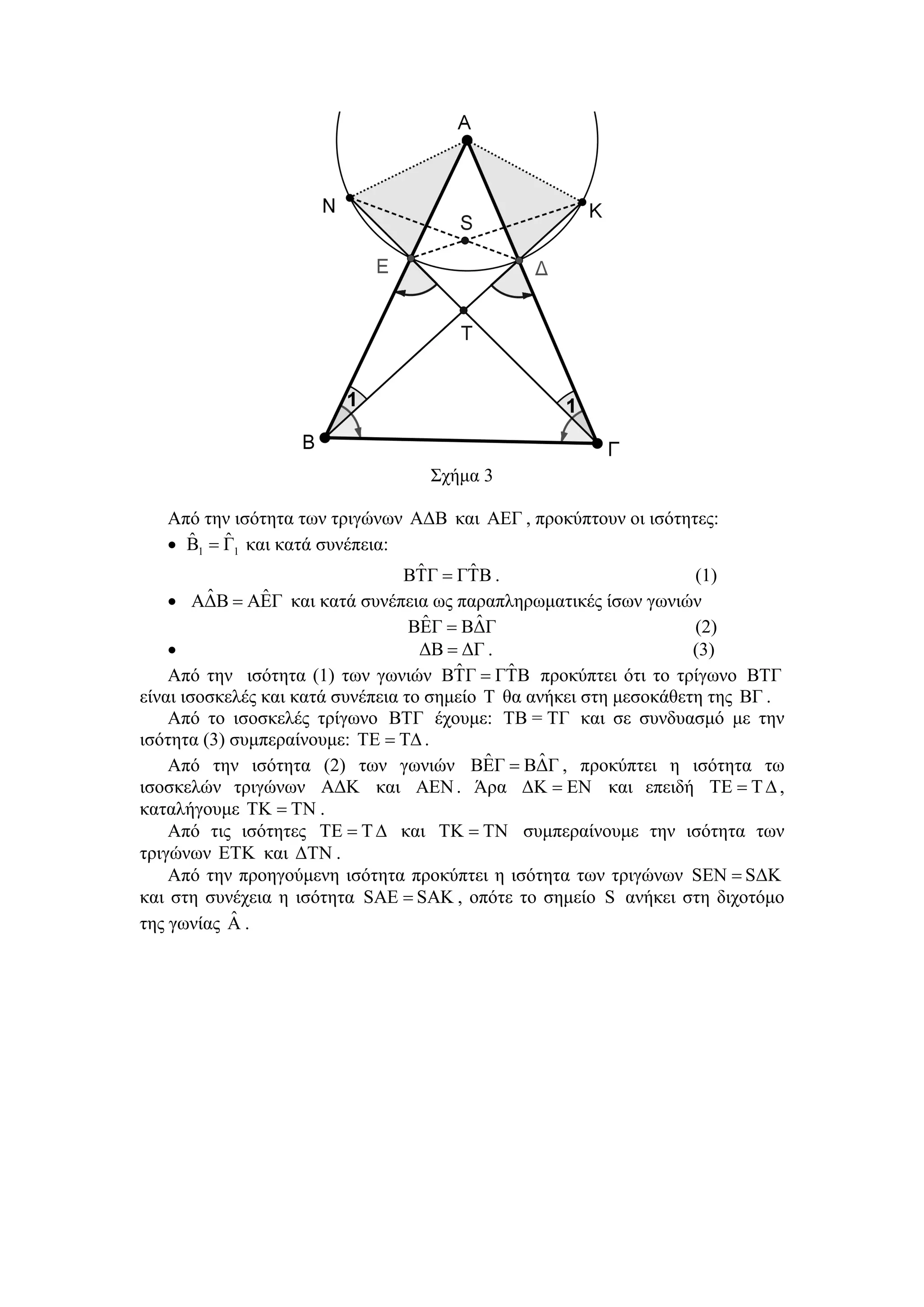 Σχήμα 3

    Από την ισότητα των τριγώνων ΑΔΒ και ΑΕΓ , προκύπτουν οι ισότητες:
       ˆ   ˆ
    • Β1 = Γ1 και κατά συνέπεια:
                                    ˆ     ˆ
                                  ΒΤΓ = ΓΤΒ .                        (1)
    • ΑΔΒˆ = ΑΕΓ και κατά συνέπεια ως παραπληρωματικές ίσων γωνιών
                ˆ
                                     ˆ     ˆ
                                   ΒΕΓ = ΒΔΓ                         (2)
    •                               ΔΒ = ΔΓ .                        (3)
    Από την ισότητα (1) των γωνιών ΒΤΓ  ˆ = ΓΤΒ προκύπτει ότι το τρίγωνο ΒΤΓ
                                               ˆ
είναι ισοσκελές και κατά συνέπεια το σημείο Τ θα ανήκει στη μεσοκάθετη της ΒΓ .
    Από το ισοσκελές τρίγωνο ΒΤΓ έχουμε: ΤΒ = ΤΓ και σε συνδυασμό με την
ισότητα (3) συμπεραίνουμε: ΤE = ΤΔ .
                                             ˆ    ˆ
    Από την ισότητα (2) των γωνιών ΒΕΓ = ΒΔΓ , προκύπτει η ισότητα τω
ισοσκελών τριγώνων ΑΔΚ και ΑΕΝ . Άρα ΔΚ = ΕΝ και επειδή ΤE = T Δ ,
καταλήγουμε ΤΚ = ΤΝ .
    Από τις ισότητες ΤE = T Δ και ΤΚ = ΤΝ συμπεραίνουμε την ισότητα των
τριγώνων ΕΤΚ και ΔΤΝ .
    Από την προηγούμενη ισότητα προκύπτει η ισότητα των τριγώνων SΕΝ = SΔΚ
και στη συνέχεια η ισότητα SΑΕ = SΑΚ , οπότε το σημείο S ανήκει στη διχοτόμο
            ˆ
της γωνίας Α .
 