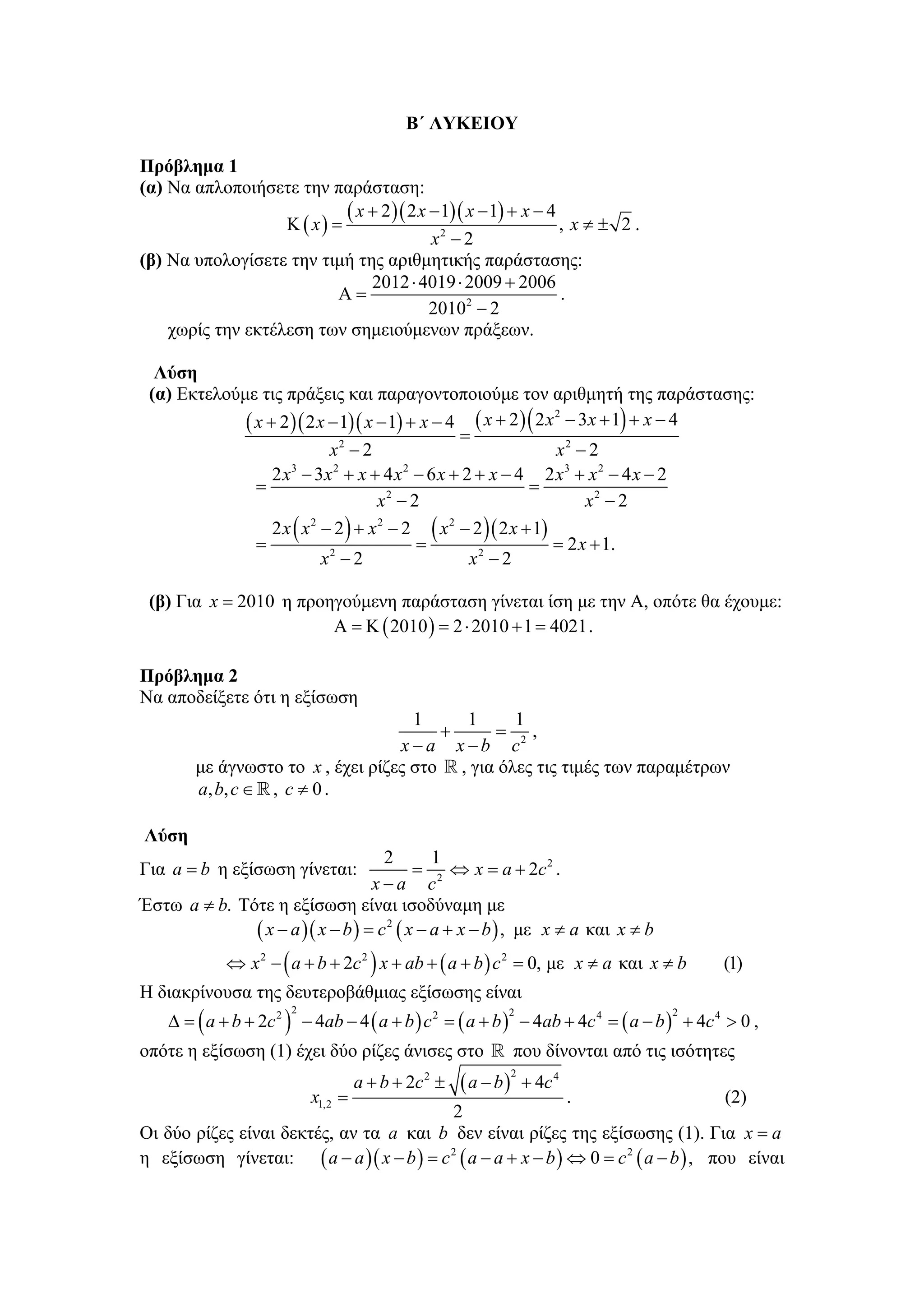 Β΄ ΛΥΚΕΙΟΥ

Πρόβλημα 1
(α) Να απλοποιήσετε την παράσταση:
                   Κ ( x) =
                            ( x + 2 )( 2 x − 1)( x − 1) + x − 4 , x ≠ ± 2 .
                                           x2 − 2
(β) Να υπολογίσετε την τιμή της αριθμητικής παράστασης:
                                2012 ⋅ 4019 ⋅ 2009 + 2006
                           Α=                                   .
                                           20102 − 2
    χωρίς την εκτέλεση των σημειούμενων πράξεων.

  Λύση
 (α) Εκτελούμε τις πράξεις και παραγοντοποιούμε τον αριθμητή της παράστασης:
             ( x + 2 )( 2 x − 1)( x − 1) + x − 4 = ( x + 2 ) ( 2 x 2 − 3x + 1) + x − 4
                             x2 − 2                                x2 − 2
                  2 x − 3x + x + 4 x − 6 x + 2 + x − 4 2 x3 + x 2 − 4 x − 2
                     3        2           2
               =                                               =
                                      x2 − 2                            x2 − 2
                  2 x ( x 2 − 2 ) + x 2 − 2 ( x 2 − 2 ) ( 2 x + 1)
               =                            =                      = 2 x + 1.
                            x2 − 2                 x2 − 2

 (β) Για x = 2010 η προηγούμενη παράσταση γίνεται ίση με την Α, οπότε θα έχουμε:
                        Α = Κ ( 2010 ) = 2 ⋅ 2010 + 1 = 4021 .

Πρόβλημα 2
Να αποδείξετε ότι η εξίσωση
                                     1    1      1
                                        +     = 2,
                                   x−a x−b c
        με άγνωστο το x , έχει ρίζες στο , για όλες τις τιμές των παραμέτρων
        a, b, c ∈ , c ≠ 0 .

Λύση
                                    2        1
Για a = b η εξίσωση γίνεται:              = 2 ⇔ x = a + 2c 2 .
                                  x−a c
Έστω a ≠ b. Τότε η εξίσωση είναι ισοδύναμη με
              ( x − a )( x − b ) = c 2 ( x − a + x − b ) , με x ≠ a και x ≠ b
             ⇔ x 2 − ( a + b + 2c 2 ) x + ab + ( a + b ) c 2 = 0, με x ≠ a και x ≠ b        (1)
Η διακρίνουσα της δευτεροβάθμιας εξίσωσης είναι
    Δ = ( a + b + 2c 2 ) − 4ab − 4 ( a + b ) c 2 = ( a + b ) − 4ab + 4c 4 = ( a − b ) + 4c 4 > 0 ,
                       2                                  2                         2


οπότε η εξίσωση (1) έχει δύο ρίζες άνισες στο                 που δίνονται από τις ισότητες
                                                   ( a − b)
                                                              2
                                    a + b + 2c ±
                                             2
                                                                  + 4c 4
                           x1,2 =                             .                       (2)
                                          2
Οι δύο ρίζες είναι δεκτές, αν τα a και b δεν είναι ρίζες της εξίσωσης (1). Για x = a
η εξίσωση γίνεται: ( a − a )( x − b ) = c 2 ( a − a + x − b ) ⇔ 0 = c 2 ( a − b ) , που είναι
 