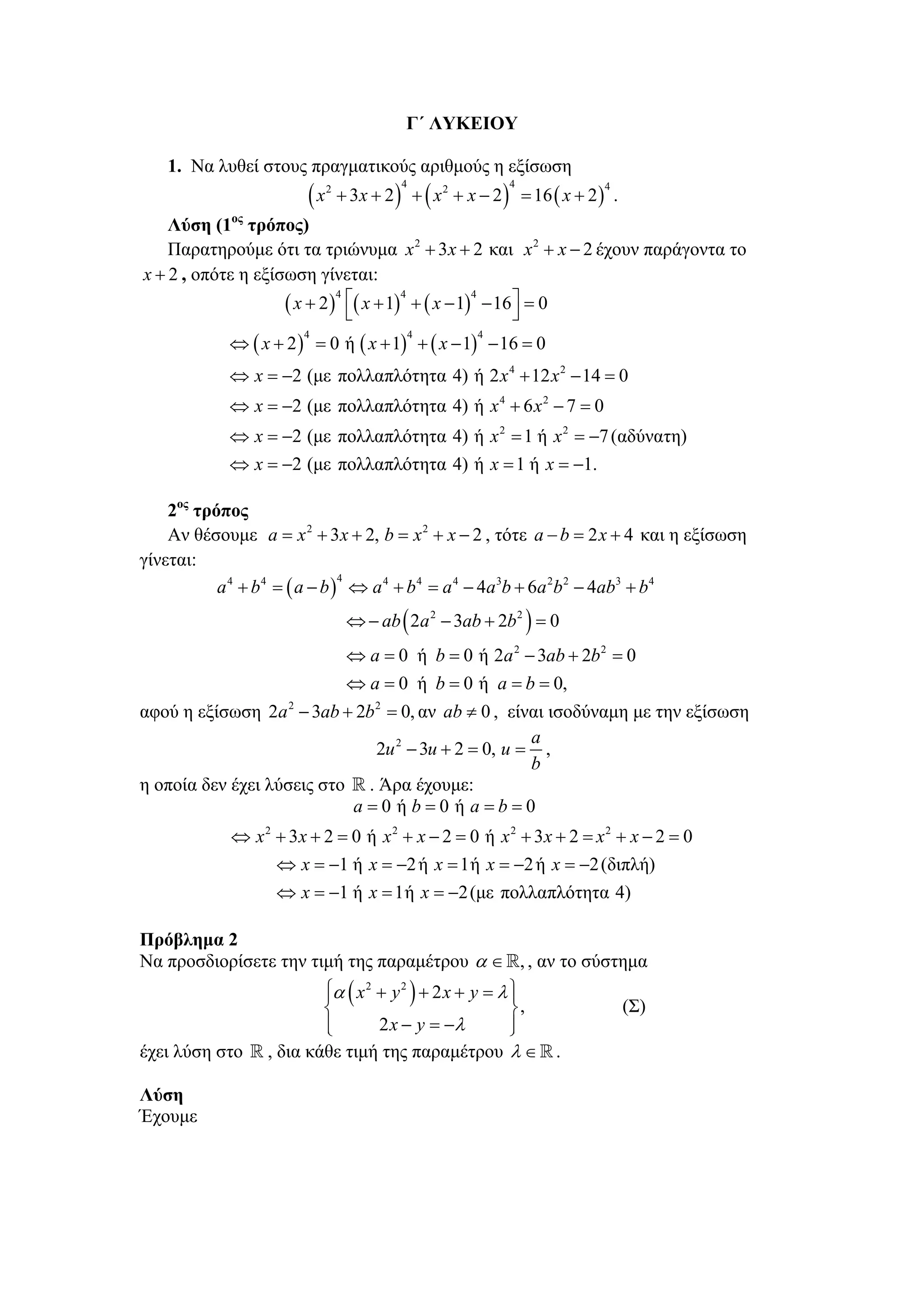 Γ΄ ΛΥΚΕΙΟΥ

   1. Να λυθεί στους πραγματικούς αριθμούς η εξίσωση
                       (x       + 3x + 2 ) + ( x 2 + x − 2 ) = 16 ( x + 2 ) .
                            2             4                4              4


    Λύση (1ος τρόπος)
    Παρατηρούμε ότι τα τριώνυμα x 2 + 3x + 2 και x 2 + x − 2 έχουν παράγοντα το
x + 2 , οπότε η εξίσωση γίνεται:
                    ( x + 2 ) ⎡( x + 1) + ( x − 1) − 16⎤ = 0
                             4         4          4
                               ⎣                       ⎦
            ⇔ ( x + 2 ) = 0 ή ( x + 1) + ( x − 1) − 16 = 0
                       4                      4       4



            ⇔ x = −2 (με πολλαπλότητα 4) ή 2 x 4 + 12 x 2 − 14 = 0
            ⇔ x = −2 (με πολλαπλότητα 4) ή x 4 + 6 x 2 − 7 = 0
            ⇔ x = −2 (με πολλαπλότητα 4) ή x 2 = 1 ή x 2 = −7 (αδύνατη)
            ⇔ x = −2 (με πολλαπλότητα 4) ή x = 1 ή x = −1.

    2ος τρόπος
    Αν θέσουμε a = x 2 + 3x + 2, b = x 2 + x − 2 , τότε a − b = 2 x + 4 και η εξίσωση
γίνεται:
           a 4 + b 4 = ( a − b ) ⇔ a 4 + b 4 = a 4 − 4a 3b + 6a 2b 2 − 4ab3 + b 4
                                4



                                 ⇔ − ab ( 2a 2 − 3ab + 2b 2 ) = 0
                                 ⇔ a = 0 ή b = 0 ή 2a 2 − 3ab + 2b 2 = 0
                                 ⇔ a = 0 ή b = 0 ή a = b = 0,
αφού η εξίσωση 2a 2 − 3ab + 2b 2 = 0, αν ab ≠ 0 , είναι ισοδύναμη με την εξίσωση
                                                     a
                               2u 2 − 3u + 2 = 0, u = ,
                                                     b
η οποία δεν έχει λύσεις στο . Άρα έχουμε:
                           a=0 ή b=0 ή a=b=0
            ⇔ x 2 + 3x + 2 = 0 ή x 2 + x − 2 = 0 ή x 2 + 3x + 2 = x 2 + x − 2 = 0
                  ⇔ x = −1 ή x = −2 ή x = 1ή x = −2 ή x = −2 (διπλή)
                  ⇔ x = −1 ή x = 1ή x = −2 (με πολλαπλότητα 4)

Πρόβλημα 2
Να προσδιορίσετε την τιμή της παραμέτρου α ∈ , , αν το σύστημα
                         ⎧α ( x 2 + y 2 ) + 2 x + y = λ ⎫
                         ⎪                              ⎪
                         ⎨                              ⎬,                      (Σ)
                         ⎪
                         ⎩        2 x − y = −λ          ⎪
                                                        ⎭
έχει λύση στο    , δια κάθε τιμή της παραμέτρου λ ∈                .

Λύση
Έχουμε
 