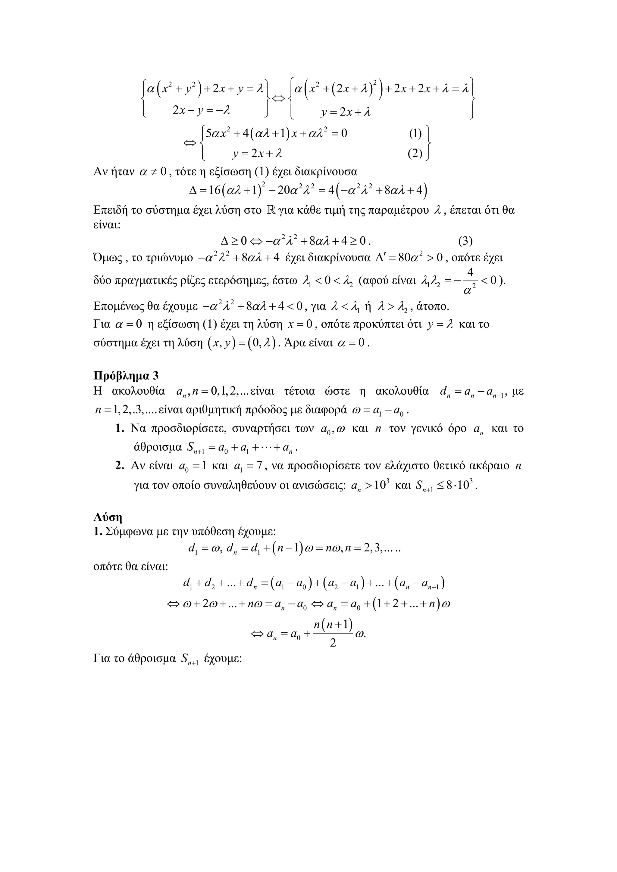 ⎪
          ⎨                              ⎬ ⇔⎨
                                                    (                     )
          ⎧α ( x 2 + y 2 ) + 2 x + y = λ ⎫ ⎪α x 2 + ( 2 x + λ )2 + 2 x + 2 x + λ = λ ⎪
                                         ⎪ ⎧                                         ⎫
                                                                                     ⎬
          ⎪
          ⎩       2 x − y = −λ           ⎪ ⎪
                                         ⎭ ⎩      y = 2x + λ                         ⎪
                                                                                     ⎭
                     ⎧5α x 2 + 4 (αλ + 1) x + αλ 2 = 0
                     ⎪                                                          (1) ⎫
                                                                                    ⎪
                  ⇔⎨                                                                ⎬
                     ⎪
                     ⎩       y = 2x + λ                                         (2) ⎪
                                                                                    ⎭
Αν ήταν α ≠ 0 , τότε η εξίσωση (1) έχει διακρίνουσα
                     Δ = 16 (αλ + 1) − 20α 2λ 2 = 4 ( −α 2 λ 2 + 8αλ + 4 )
                                         2


Επειδή το σύστημα έχει λύση στο για κάθε τιμή της παραμέτρου λ , έπεται ότι θα
είναι:
                        Δ ≥ 0 ⇔ −α 2 λ 2 + 8αλ + 4 ≥ 0 .                  (3)
Όμως , το τριώνυμο −α λ + 8αλ + 4 έχει διακρίνουσα Δ
                       2 2
                                                         ′ = 80α 2 > 0 , οπότε έχει
                                                                            4
δύο πραγματικές ρίζες ετερόσημες, έστω λ1 < 0 < λ2 (αφού είναι λ1λ2 = − 2 < 0 ).
                                                                                              α
Επομένως θα έχουμε −α λ + 8αλ + 4 < 0 , για λ < λ1 ή λ > λ2 , άτοπο.
                             2   2


Για α = 0 η εξίσωση (1) έχει τη λύση x = 0 , οπότε προκύπτει ότι y = λ και το
σύστημα έχει τη λύση ( x, y ) = ( 0, λ ) . Άρα είναι α = 0 .

Πρόβλημα 3
Η ακολουθία an , n = 0,1, 2,... είναι τέτοια ώστε η ακολουθία d n = an − an −1 , με
n = 1, 2,.3,.... είναι αριθμητική πρόοδος με διαφορά ω = a1 − a0 .
    1. Να προσδιορίσετε, συναρτήσει των a0 , ω και n τον γενικό όρο an και το
         άθροισμα S n +1 = a0 + a1 + ⋅⋅⋅ + an .
    2. Αν είναι a0 = 1 και a1 = 7 , να προσδιορίσετε τον ελάχιστο θετικό ακέραιο n
         για τον οποίο συναληθεύουν οι ανισώσεις: an > 103 και S n +1 ≤ 8 ⋅103 .

Λύση
1. Σύμφωνα με την υπόθεση έχουμε:
                 d1 = ω , d n = d1 + ( n − 1) ω = nω , n = 2,3,... ..
οπότε θα είναι:
                    d1 + d 2 + ... + d n = ( a1 − a0 ) + ( a2 − a1 ) + ... + ( an − an −1 )
                ⇔ ω + 2ω + ... + nω = an − a0 ⇔ an = a0 + (1 + 2 + ... + n ) ω
                                                        n ( n + 1)
                                      ⇔ an = a0 +                    ω.
                                                            2
Για το άθροισμα S n +1 έχουμε:
 