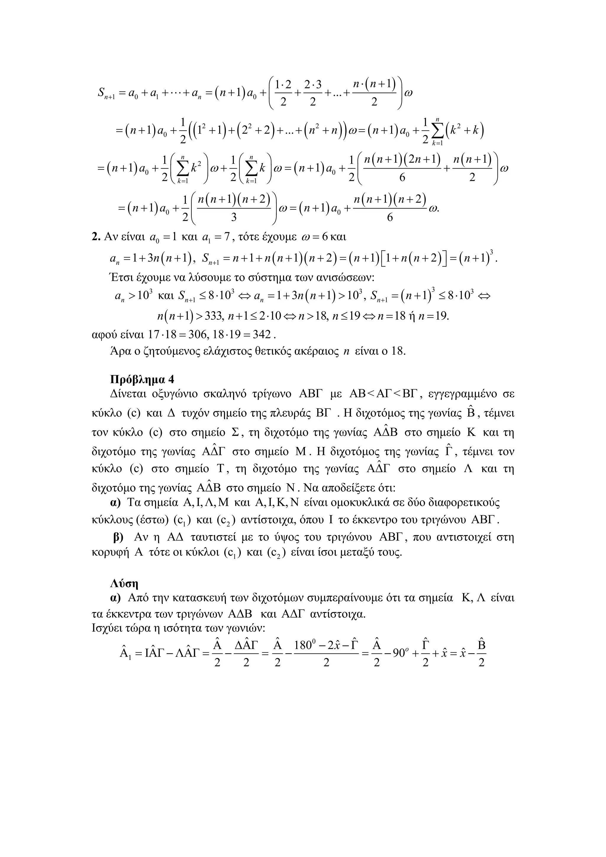 ⎛ 1⋅ 2 2 ⋅ 3          n ⋅ ( n + 1) ⎞
 S n +1 = a0 + a1 + ⋅⋅⋅ + an = ( n + 1) a0 + ⎜     +       + ... +              ⎟ω
                                             ⎝ 2       2                 2      ⎠
                       1
                        (                                        )                 1 n
       = ( n + 1) a0 + (12 + 1) + ( 22 + 2 ) + ... + ( n 2 + n ) ω = ( n + 1) a0 + ∑ ( k 2 + k )
                       2                                                           2 k =1
                1⎛ n     ⎞    1⎛ n ⎞                    1 ⎛ n ( n + 1)( 2n + 1) n ( n + 1) ⎞
 = ( n + 1) a0 + ⎜ ∑ k 2 ⎟ ω + ⎜ ∑ k ⎟ ω = ( n + 1) a0 + ⎜                     +           ⎟ω
                2 ⎝ k =1 ⎠    2 ⎝ k =1 ⎠                2⎝           6               2 ⎠
                    1 ⎛ n ( n + 1)( n + 2 ) ⎞                   n ( n + 1)( n + 2 )
     = ( n + 1) a0 + ⎜                      ⎟ ω = ( n + 1) a0 +                     ω.
                    2⎝           3          ⎠                            6
2. Αν είναι a0 = 1 και a1 = 7 , τότε έχουμε ω = 6 και
    an = 1 + 3n ( n + 1) , S n +1 = n + 1 + n ( n + 1)( n + 2 ) = ( n + 1) ⎡1 + n ( n + 2 ) ⎤ = ( n + 1) .
                                                                                                       3
                                                                           ⎣                ⎦
    Έτσι έχουμε να λύσουμε το σύστημα των ανισώσεων:
     an > 103 και S n +1 ≤ 8 ⋅103 ⇔ an = 1 + 3n ( n + 1) > 103 , Sn +1 = ( n + 1) ≤ 8 ⋅103 ⇔
                                                                                 3


                n ( n + 1) > 333, n + 1 ≤ 2 ⋅10 ⇔ n > 18, n ≤ 19 ⇔ n = 18 ή n = 19.
αφού είναι 17 ⋅18 = 306, 18 ⋅19 = 342 .
   Άρα ο ζητούμενος ελάχιστος θετικός ακέραιος n είναι ο 18.

   Πρόβλημα 4
   Δίνεται οξυγώνιο σκαληνό τρίγωνο ΑΒΓ με ΑΒ < ΑΓ < ΒΓ , εγγεγραμμένο σε
                                                                     ˆ
κύκλο (c) και Δ τυχόν σημείο της πλευράς ΒΓ . Η διχοτόμος της γωνίας Β , τέμνει
                                                            ˆ
τον κύκλο (c) στο σημείο Σ , τη διχοτόμο της γωνίας ΑΔΒ στο σημείο Κ και τη
                         ˆ                                              ˆ
διχοτόμο της γωνίας ΑΔΓ στο σημείο M . Η διχοτόμος της γωνίας Γ , τέμνει τον
                                                          ˆ
κύκλο (c) στο σημείο Τ , τη διχοτόμο της γωνίας ΑΔΓ στο σημείο Λ και τη
                       ˆ
διχοτόμο της γωνίας ΑΔΒ στο σημείο N . Να αποδείξετε ότι:
    α) Τα σημεία Α, Ι, Λ, Μ και Α, Ι, Κ, Ν είναι ομοκυκλικά σε δύο διαφορετικούς
κύκλους (έστω) (c1 ) και (c 2 ) αντίστοιχα, όπου Ι το έκκεντρο του τριγώνου ΑΒΓ .
    β) Αν η ΑΔ ταυτιστεί με το ύψος του τριγώνου ΑΒΓ , που αντιστοιχεί στη
κορυφή Α τότε οι κύκλοι (c1 ) και (c2 ) είναι ίσοι μεταξύ τους.

    Λύση
    α) Από την κατασκευή των διχοτόμων συμπεραίνουμε ότι τα σημεία Κ, Λ είναι
τα έκκεντρα των τριγώνων ΑΔΒ και ΑΔΓ αντίστοιχα.
Ισχύει τώρα η ισότητα των γωνιών:
                        ˆ    ˆ    ˆ         ˆ ˆ ˆ
                       Α ΔΑΓ Α 1800 − 2 x − Γ Α              ˆ
                                                             Γ        ˆ
                                                                      Β
      ˆ     ˆ     ˆ
      Α1 = ΙΑΓ − ΛΑΓ = −        = −             = − 90o + + x = x −
                                                                ˆ ˆ
                        2    2    2       2       2          2        2
 