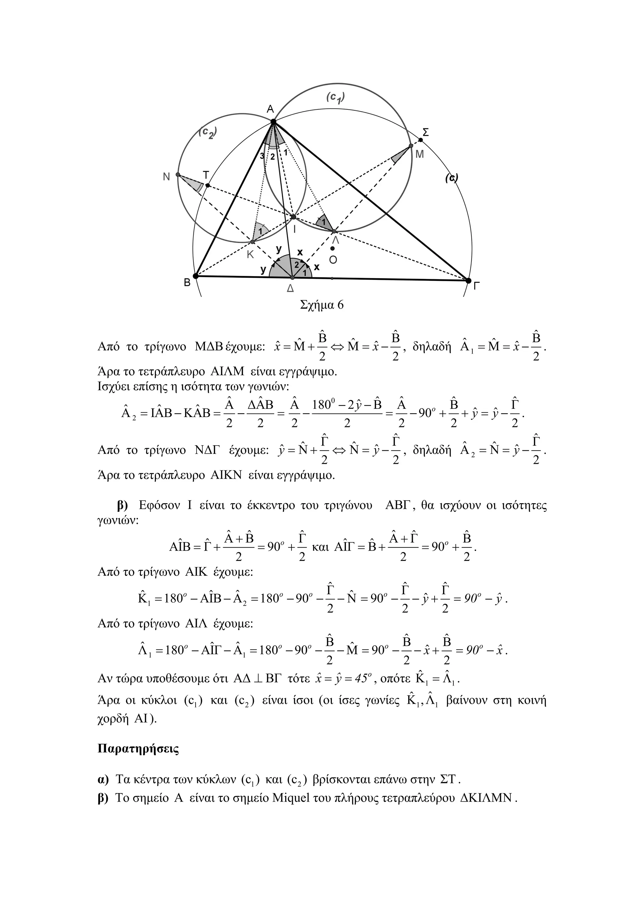 Σχήμα 6

                                      ˆ
                                      Β           ˆ                     ˆ
                           ˆ ˆ
Από το τρίγωνο ΜΔΒ έχουμε: x = Μ +         ˆ ˆ Β            ˆ    ˆ ˆ Β
                                        ⇔ Μ = x − , δηλαδή Α 1 = Μ = x − .
                                      2           2                     2
Άρα το τετράπλευρο ΑΙΛΜ είναι εγγράψιμο.
Ισχύει επίσης η ισότητα των γωνιών:
                        ˆ     ˆ     ˆ       ˆ ˆ
                        Α ΔΑΒ Α 1800 − 2 y − Β Α    ˆ     ˆ
                                                          Β         Γˆ
     ˆ     ˆ       ˆ
    Α 2 = ΙΑΒ − ΚΑΒ = −          = −             = − 90o + + y = y − .
                                                              ˆ ˆ
                        2    2      2    2          2     2         2
                                      ˆ
                                      Γ           ˆ                     ˆ
                                 ˆ ˆ       ˆ ˆ Γ            ˆ    ˆ ˆ Γ
Από το τρίγωνο ΝΔΓ έχουμε: y = Ν + ⇔ Ν = y − , δηλαδή Α 2 = Ν = y − .
                                      2           2                     2
Άρα το τετράπλευρο ΑΙΚΝ είναι εγγράψιμο.

   β) Εφόσον Ι είναι το έκκεντρο του τριγώνου ΑΒΓ , θα ισχύουν οι ισότητες
γωνιών:
                        ˆ ˆ            ˆ              ˆ ˆ         ˆ
               ˆ    ˆ Α + Β = 90o + Γ και ΑΙΓ = Β + Α + Γ = 90o + Β .
              ΑΙΒ = Γ +                       ˆ   ˆ
                          2            2               2          2
Από το τρίγωνο ΑΙΚ έχουμε:
                                           ˆ
                                           Γ ˆ         ˆ
                                                       Γ       ˆ
                                                               Γ
        ˆ            ˆ    ˆ
       Κ1 = 180o − ΑΙΒ − Α 2 = 180o − 90o − − Ν = 90o − − y + = 90 o − ˆ .
                                                             ˆ         y
                                           2           2       2
Από το τρίγωνο ΑΙΛ έχουμε:
                                           ˆ
                                           Β ˆ         Βˆ      ˆ
                                                               Β
        ˆ            ˆ    ˆ
       Λ 1 = 180o − ΑΙΓ − Α1 = 180o − 90o − − Μ = 90o − − x + = 90 o − ˆ .
                                                             ˆ         x
                                           2            2      2
                                                           ˆ   ˆ
Αν τώρα υποθέσουμε ότι ΑΔ ⊥ ΒΓ τότε ˆ = ˆ = 45o , οπότε Κ1 = Λ1 .
                                          x y
                                                          ˆ ˆ
Άρα οι κύκλοι (c ) και (c ) είναι ίσοι (οι ίσες γωνίες Κ , Λ βαίνουν στη κοινή
                1        2                             1   1

χορδή ΑΙ ).

Παρατηρήσεις

α) Τα κέντρα των κύκλων (c1 ) και (c 2 ) βρίσκονται επάνω στην ΣΤ .
β) Το σημείο Α είναι το σημείο Miquel του πλήρους τετραπλεύρου ΔΚΙΛΜΝ .
 