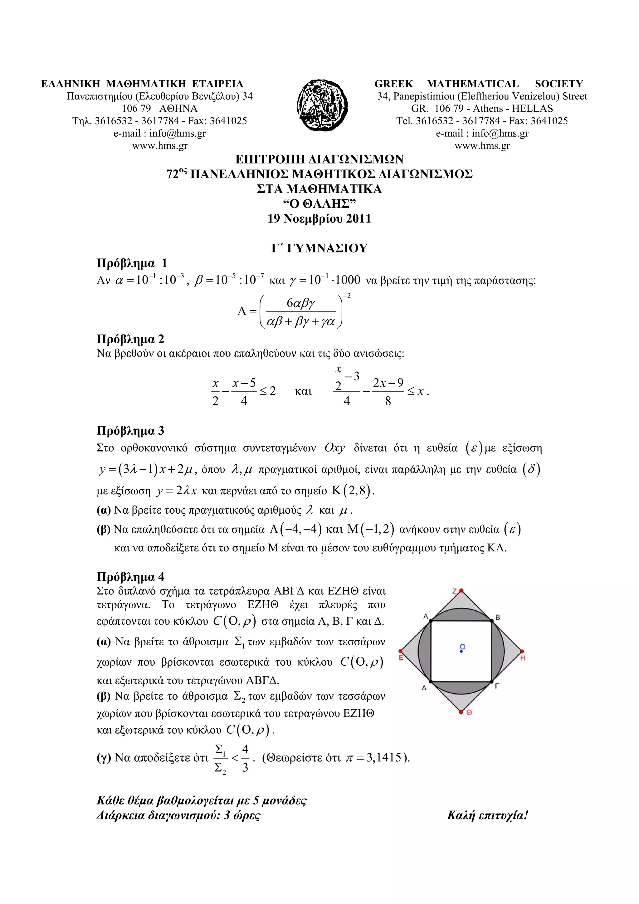 ΕΛΛΗΝΙΚΗ ΜΑΘΗΜΑΤΙΚΗ ΕΤΑΙΡΕΙΑ                                        GREEK MATHEMATICAL SOCIETY
   Πανεπιστημίου (Ελευθερίου Βενιζέλου) 34                          34, Panepistimiou (Εleftheriou Venizelou) Street
              106 79 ΑΘΗΝΑ                                                 GR. 106 79 - Athens - HELLAS
    Τηλ. 3616532 - 3617784 - Fax: 3641025                               Tel. 3616532 - 3617784 - Fax: 3641025
            e-mail : info@hms.gr                                                 e-mail : info@hms.gr
                www.hms.gr                                                           www.hms.gr
                                   ΕΠΙΤΡΟΠΗ ΔΙΑΓΩΝΙΣΜΩΝ
                         72ος ΠΑΝΕΛΛΗΝΙΟΣ ΜΑΘΗΤΙΚΟΣ ΔΙΑΓΩΝΙΣΜΟΣ
                                      ΣΤΑ ΜΑΘΗΜΑΤΙΚΑ
                                          “Ο ΘΑΛΗΣ”
                                       19 Νοεμβρίου 2011

                                               Γ΄ ΓΥΜΝΑΣΙΟΥ
           Πρόβλημα 1
           Αν   101 :103 ,   105 :107 και   101 1000 να βρείτε την τιμή της παράστασης:
                                                              2
                                              6      
                                                      
                                                
           Πρόβλημα 2
           Να βρεθούν οι ακέραιοι που επαληθεύουν και τις δύο ανισώσεις:
                                                            x
                                                              3
                                   x x 5                   2      2x  9
                                         2        και                   x.
                                   2   4                      4      8

           Πρόβλημα 3
           Στο ορθοκανονικό σύστημα συντεταγμένων Oxy δίνεται ότι η ευθεία                 με   εξίσωση
           y   3  1 x  2  , όπου  ,  πραγματικοί αριθμοί, είναι παράλληλη με την ευθεία  
           με εξίσωση y  2 x και περνάει από το σημείο   2,8  .
           (α) Να βρείτε τους πραγματικούς αριθμούς  και  .
           (β) Να επαληθεύσετε ότι τα σημεία   4, 4  και   1, 2  ανήκουν στην ευθεία   
              και να αποδείξετε ότι το σημείο Μ είναι το μέσον του ευθύγραμμου τμήματος ΚΛ.

           Πρόβλημα 4
           Στο διπλανό σχήμα τα τετράπλευρα ΑΒΓΔ και ΕΖΗΘ είναι
           τετράγωνα. Το τετράγωνο ΕΖΗΘ έχει πλευρές που
           εφάπτονται του κύκλου C  ,   στα σημεία Α, Β, Γ και Δ.
           (α) Να βρείτε το άθροισμα 1 των εμβαδών των τεσσάρων
           χωρίων που βρίσκονται εσωτερικά του κύκλου C  ,  
           και εξωτερικά του τετραγώνου ΑΒΓΔ.
           (β) Να βρείτε το άθροισμα  2 των εμβαδών των τεσσάρων
           χωρίων που βρίσκονται εσωτερικά του τετραγώνου ΕΖΗΘ
           και εξωτερικά του κύκλου C  ,   .
                                   1 4
           (γ) Να αποδείξετε ότι      . (Θεωρείστε ότι   3,1415 ).
                                   2 3

           Κάθε θέμα βαθμολογείται με 5 μονάδες
           Διάρκεια διαγωνισμού: 3 ώρες                                             Καλή επιτυχία!
 