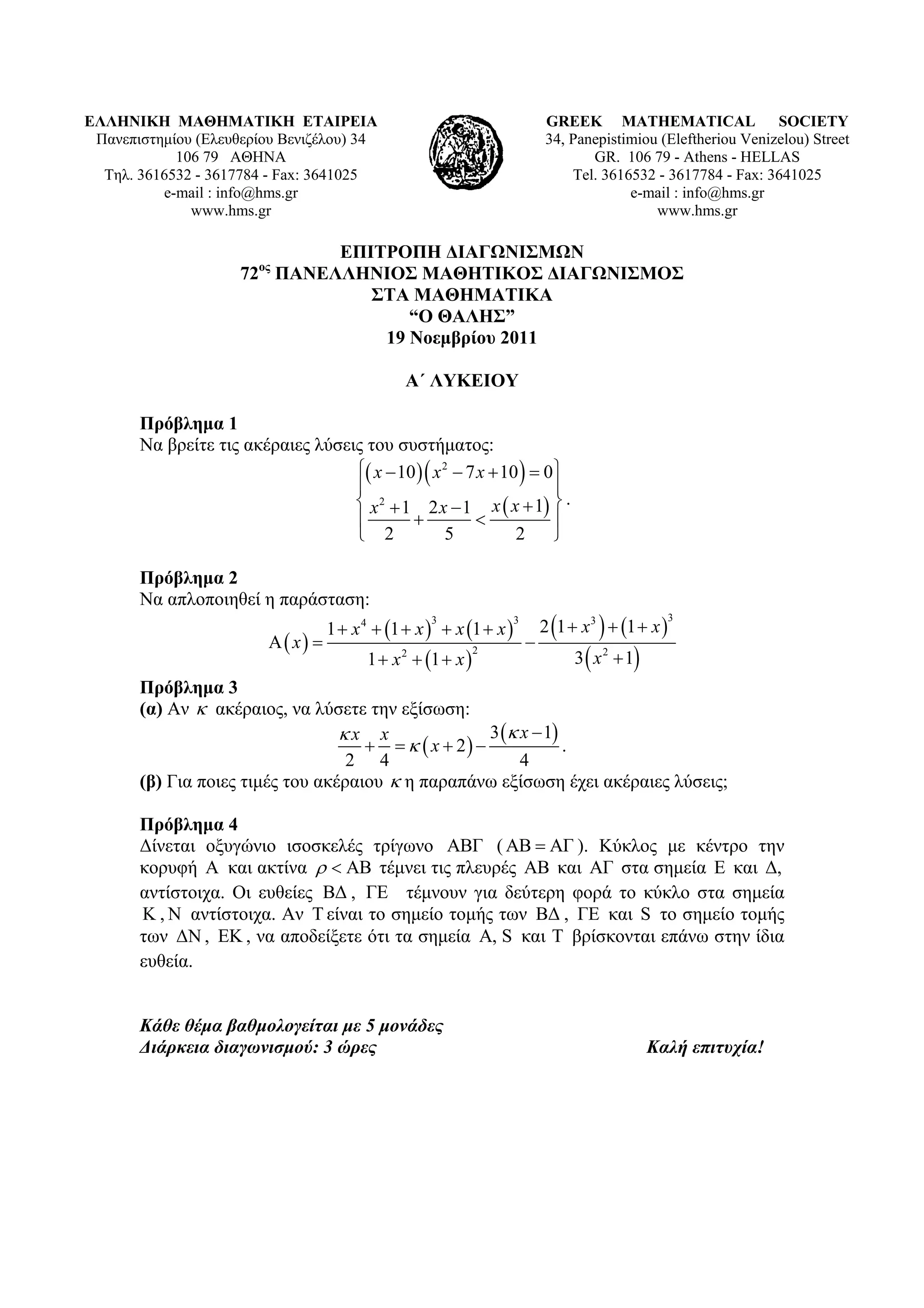 ΕΛΛΗΝΙΚΗ ΜΑΘΗΜΑΤΙΚΗ ΕΤΑΙΡΕΙΑ                                                    GREEK MATHEMATICAL SOCIETY
 Πανεπιστημίου (Ελευθερίου Βενιζέλου) 34                                        34, Panepistimiou (Εleftheriou Venizelou) Street
            106 79 ΑΘΗΝΑ                                                               GR. 106 79 - Athens - HELLAS
  Τηλ. 3616532 - 3617784 - Fax: 3641025                                             Tel. 3616532 - 3617784 - Fax: 3641025
          e-mail : info@hms.gr                                                               e-mail : info@hms.gr
              www.hms.gr                                                                         www.hms.gr

                               ΕΠΙΤΡΟΠΗ ΔΙΑΓΩΝΙΣΜΩΝ
                     72ος ΠΑΝΕΛΛΗΝΙΟΣ ΜΑΘΗΤΙΚΟΣ ΔΙΑΓΩΝΙΣΜΟΣ
                                  ΣΤΑ ΜΑΘΗΜΑΤΙΚΑ
                                      “Ο ΘΑΛΗΣ”
                                   19 Νοεμβρίου 2011

                                                  Α΄ ΛΥΚΕΙΟΥ

       Πρόβλημα 1
       Να βρείτε τις ακέραιες λύσεις του συστήματος:
                                    x  10   x 2  7 x  10   0 
                                                                     
                                    x 2  1 2 x  1 x  x  1  .
                                                                   
                                    2             5           2      

       Πρόβλημα 2
       Να απλοποιηθεί η παράσταση:
                                     1  x 4  1  x   x 1  x            2 1  x 3   1  x 
                                                      3                3                                 3

                            x                                          
                                           1  x 2  1  x                         3  x 2  1
                                                                2


       Πρόβλημα 3
       (α) Αν  ακέραιος, να λύσετε την εξίσωση:
                                  x x                3  x  1
                                         x  2              .
                                   2 4                     4
       (β) Για ποιες τιμές του ακέραιου  η παραπάνω εξίσωση έχει ακέραιες λύσεις;

       Πρόβλημα 4
       Δίνεται οξυγώνιο ισοσκελές τρίγωνο ΑΒΓ ( ΑΒ  ΑΓ ). Κύκλος με κέντρο την
       κορυφή Α και ακτίνα    τέμνει τις πλευρές ΑΒ και ΑΓ στα σημεία Ε και Δ,
       αντίστοιχα. Οι ευθείες ΒΔ , ΓΕ τέμνουν για δεύτερη φορά το κύκλο στα σημεία
       K , N αντίστοιχα. Αν T είναι το σημείο τομής των ΒΔ , ΓΕ και S το σημείο τομής
       των ΔΝ , ΕΚ , να αποδείξετε ότι τα σημεία Α, S και T βρίσκονται επάνω στην ίδια
       ευθεία.


       Κάθε θέμα βαθμολογείται με 5 μονάδες
       Διάρκεια διαγωνισμού: 3 ώρες                                                                 Καλή επιτυχία!
 