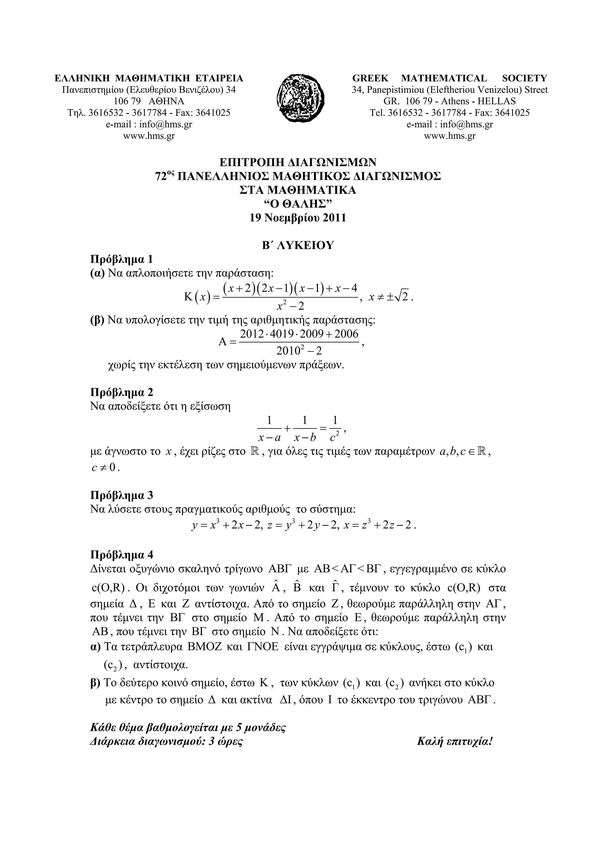 ΕΛΛΗΝΙΚΗ ΜΑΘΗΜΑΤΙΚΗ ΕΤΑΙΡΕΙΑ                                       GREEK MATHEMATICAL SOCIETY
 Πανεπιστημίου (Ελευθερίου Βενιζέλου) 34                           34, Panepistimiou (Εleftheriou Venizelou) Street
            106 79 ΑΘΗΝΑ                                                  GR. 106 79 - Athens - HELLAS
  Τηλ. 3616532 - 3617784 - Fax: 3641025                                Tel. 3616532 - 3617784 - Fax: 3641025
          e-mail : info@hms.gr                                                  e-mail : info@hms.gr
              www.hms.gr                                                            www.hms.gr

                                ΕΠΙΤΡΟΠΗ ΔΙΑΓΩΝΙΣΜΩΝ
                      72ος ΠΑΝΕΛΛΗΝΙΟΣ ΜΑΘΗΤΙΚΟΣ ΔΙΑΓΩΝΙΣΜΟΣ
                                   ΣΤΑ ΜΑΘΗΜΑΤΙΚΑ
                                       “Ο ΘΑΛΗΣ”
                                    19 Νοεμβρίου 2011

                                              Β΄ ΛΥΚΕΙΟΥ
       Πρόβλημα 1
       (α) Να απλοποιήσετε την παράσταση:
                            x 
                                    x  2  2 x  1 x  1  x  4 , x   2 .
                                                  x2  2
       (β) Να υπολογίσετε την τιμή της αριθμητικής παράστασης:
                                        2012  4019  2009  2006
                                                                      ,
                                                  20102  2
           χωρίς την εκτέλεση των σημειούμενων πράξεων.

       Πρόβλημα 2
       Να αποδείξετε ότι η εξίσωση
                                            1      1      1
                                                       2,
                                         xa xb c
       με άγνωστο το x , έχει ρίζες στο  , για όλες τις τιμές των παραμέτρων a, b, c   ,
       c  0.

       Πρόβλημα 3
       Να λύσετε στους πραγματικούς αριθμούς το σύστημα:
                          y  x3  2 x  2, z  y 3  2 y  2, x  z 3  2 z  2 .

       Πρόβλημα 4
       Δίνεται οξυγώνιο σκαληνό τρίγωνο ΑΒΓ με ΑΒ < ΑΓ < ΒΓ , εγγεγραμμένο σε κύκλο
                                         ˆ ˆ      ˆ
       c(O,R) . Οι διχοτόμοι των γωνιών Α , Β και Γ , τέμνουν το κύκλο c(O,R) στα
       σημεία Δ , Ε και Ζ αντίστοιχα. Από το σημείο Ζ , θεωρούμε παράλληλη στην ΑΓ ,
       που τέμνει την ΒΓ στο σημείο M . Από το σημείο Ε , θεωρούμε παράλληλη στην
       ΑΒ , που τέμνει την ΒΓ στο σημείο Ν . Να αποδείξετε ότι:
       α) Τα τετράπλευρα ΒΜΟΖ και ΓΝΟΕ είναι εγγράψιμα σε κύκλους, έστω (c1 ) και
          (c2 ) , αντίστοιχα.
       β) Το δεύτερο κοινό σημείο, έστω Κ , των κύκλων (c1 ) και (c 2 ) ανήκει στο κύκλο
          με κέντρο το σημείο Δ και ακτίνα ΔΙ , όπου Ι το έκκεντρο του τριγώνου ΑΒΓ .

       Κάθε θέμα βαθμολογείται με 5 μονάδες
       Διάρκεια διαγωνισμού: 3 ώρες                                                  Καλή επιτυχία!
 