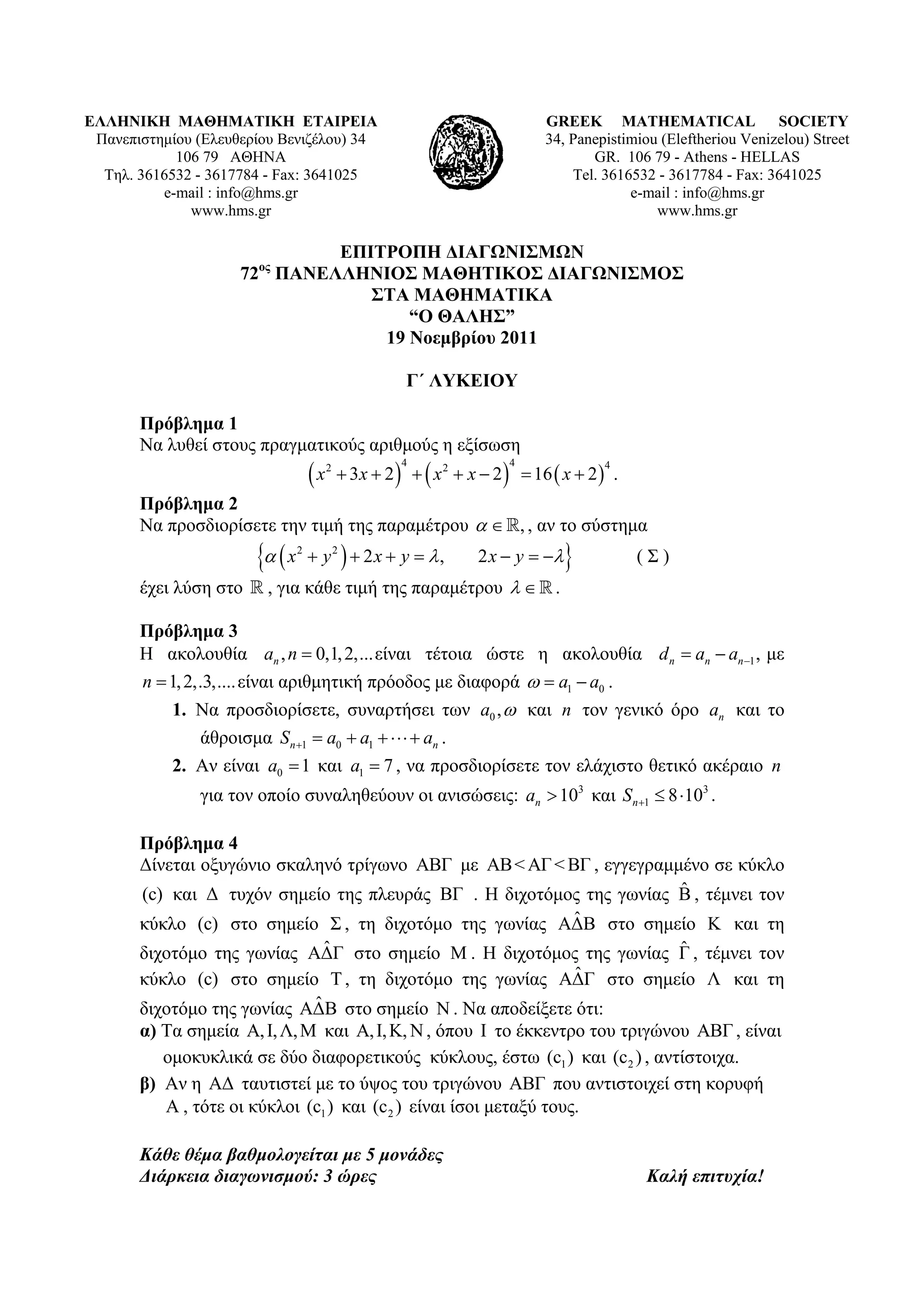 ΕΛΛΗΝΙΚΗ ΜΑΘΗΜΑΤΙΚΗ ΕΤΑΙΡΕΙΑ                                                  GREEK MATHEMATICAL SOCIETY
 Πανεπιστημίου (Ελευθερίου Βενιζέλου) 34                                      34, Panepistimiou (Εleftheriou Venizelou) Street
            106 79 ΑΘΗΝΑ                                                             GR. 106 79 - Athens - HELLAS
  Τηλ. 3616532 - 3617784 - Fax: 3641025                                           Tel. 3616532 - 3617784 - Fax: 3641025
          e-mail : info@hms.gr                                                             e-mail : info@hms.gr
              www.hms.gr                                                                       www.hms.gr

                               ΕΠΙΤΡΟΠΗ ΔΙΑΓΩΝΙΣΜΩΝ
                     72ος ΠΑΝΕΛΛΗΝΙΟΣ ΜΑΘΗΤΙΚΟΣ ΔΙΑΓΩΝΙΣΜΟΣ
                                  ΣΤΑ ΜΑΘΗΜΑΤΙΚΑ
                                      “Ο ΘΑΛΗΣ”
                                   19 Νοεμβρίου 2011

                                                        Γ΄ ΛΥΚΕΙΟΥ

       Πρόβλημα 1
       Να λυθεί στους πραγματικούς αριθμούς η εξίσωση
                                    x        3x  2    x 2  x  2   16  x  2  .
                                         2             4                4              4


       Πρόβλημα 2
       Να προσδιορίσετε την τιμή της παραμέτρου   , , αν το σύστημα
                         x   2
                                     y2   2x  y  ,           2 x  y               (Σ)
       έχει λύση στο  , για κάθε τιμή της παραμέτρου    .

       Πρόβλημα 3
       Η ακολουθία an , n  0,1, 2,... είναι τέτοια ώστε η ακολουθία d n  an  an 1 , με
       n  1, 2,.3,.... είναι αριθμητική πρόοδος με διαφορά   a1  a0 .
           1. Να προσδιορίσετε, συναρτήσει των a0 ,  και n τον γενικό όρο an και το
              άθροισμα S n 1  a0  a1    an .
           2. Αν είναι a0  1 και a1  7 , να προσδιορίσετε τον ελάχιστο θετικό ακέραιο n
               για τον οποίο συναληθεύουν οι ανισώσεις: an  103 και S n 1  8 103 .

       Πρόβλημα 4
       Δίνεται οξυγώνιο σκαληνό τρίγωνο ΑΒΓ με ΑΒ < ΑΓ < ΒΓ , εγγεγραμμένο σε κύκλο
                                                                       ˆ
       (c) και Δ τυχόν σημείο της πλευράς ΒΓ . Η διχοτόμος της γωνίας Β , τέμνει τον
                                                                    ˆ
       κύκλο (c) στο σημείο Σ , τη διχοτόμο της γωνίας ΑΔΒ στο σημείο Κ και τη
                                ˆ                                             ˆ
       διχοτόμο της γωνίας ΑΔΓ στο σημείο M . Η διχοτόμος της γωνίας Γ , τέμνει τον
                                                                    ˆ
       κύκλο (c) στο σημείο Τ , τη διχοτόμο της γωνίας ΑΔΓ στο σημείο Λ και τη
                              ˆ
       διχοτόμο της γωνίας ΑΔΒ στο σημείο N . Να αποδείξετε ότι:
       α) Τα σημεία Α, Ι, Λ, Μ και Α, Ι, Κ, Ν , όπου Ι το έκκεντρο του τριγώνου ΑΒΓ , είναι
          ομοκυκλικά σε δύο διαφορετικούς κύκλους, έστω (c1 ) και (c2 ) , αντίστοιχα.
       β) Αν η ΑΔ ταυτιστεί με το ύψος του τριγώνου ΑΒΓ που αντιστοιχεί στη κορυφή
          Α , τότε οι κύκλοι (c1 ) και (c 2 ) είναι ίσοι μεταξύ τους.

       Κάθε θέμα βαθμολογείται με 5 μονάδες
       Διάρκεια διαγωνισμού: 3 ώρες                                                          Καλή επιτυχία!
 