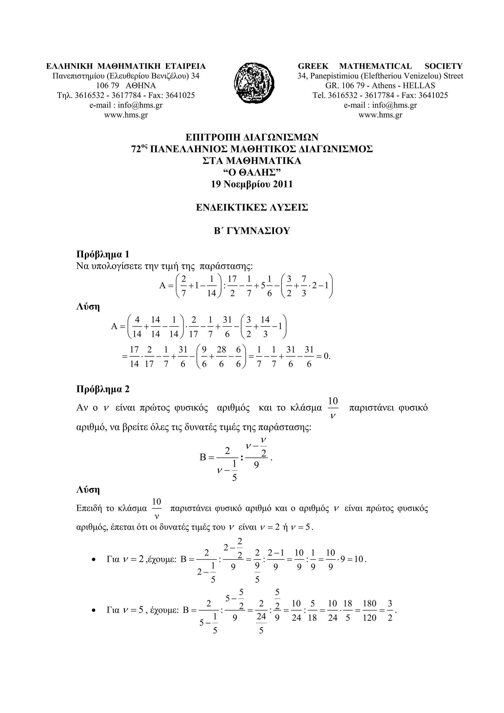 ΕΛΛΗΝΙΚΗ ΜΑΘΗΜΑΤΙΚΗ ΕΤΑΙΡΕΙΑ                                            GREEK MATHEMATICAL SOCIETY
 Πανεπιστημίου (Ελευθερίου Βενιζέλου) 34                                34, Panepistimiou (Εleftheriou Venizelou) Street
            106 79 ΑΘΗΝΑ                                                        GR. 106 79 - Athens - HELLAS
  Τηλ. 3616532 - 3617784 - Fax: 3641025                                     Tel. 3616532 - 3617784 - Fax: 3641025
          e-mail : info@hms.gr                                                       e-mail : info@hms.gr
              www.hms.gr                                                                 www.hms.gr

                                 ΕΠΙΤΡΟΠΗ ΔΙΑΓΩΝΙΣΜΩΝ
                       72ος ΠΑΝΕΛΛΗΝΙΟΣ ΜΑΘΗΤΙΚΟΣ ΔΙΑΓΩΝΙΣΜΟΣ
                                    ΣΤΑ ΜΑΘΗΜΑΤΙΚΑ
                                        “Ο ΘΑΛΗΣ”
                                     19 Νοεμβρίου 2011

                                        ΕΝΔΕΙΚΤΙΚΕΣ ΛΥΣΕΙΣ

                                             Β΄ ΓΥΜΝΑΣΙΟΥ

       Πρόβλημα 1
       Να υπολογίσετε την τιμή της παράστασης:
                             ⎛2      1 ⎞ 17 1  1 ⎛3 7       ⎞
                         Α = ⎜ + 1 − ⎟ : − + 5 − ⎜ + ⋅ 2 − 1⎟                    
                             ⎝7     14 ⎠ 2 7   6 ⎝2 3       ⎠
       Λύση
                  ⎛ 4 14 1 ⎞ 2 1 31 ⎛ 3 14 ⎞
              Α = ⎜ + − ⎟ ⋅ − + − ⎜ + − 1⎟
                  ⎝ 14 14 14 ⎠ 17 7 6 ⎝ 2 3 ⎠
                       17 2 1 31 ⎛ 9 28 6 ⎞ 1 1 31 31
                   =     ⋅ − + −⎜ +    − ⎟ = − + − = 0.
                       14 17 7 6 ⎝ 6 6 6 ⎠ 7 7 6 6

       Πρόβλημα 2
                                                                                10
       Αν ο ν είναι πρώτος φυσικός αριθμός και το κλάσμα                               παριστάνει φυσικό
                                                                                 ν
       αριθμό, να βρείτε όλες τις δυνατές τιμές της παράστασης:
                                                                   ν
                                                     2
                                                              ν−
                                        Β=                :        2.
                                                    1          9
                                                 ν−
                                                    5
       Λύση
                          10
       Επειδή το κλάσμα         παριστάνει φυσικό αριθμό και ο αριθμός ν είναι πρώτος φυσικός
                            ν
       αριθμός, έπεται ότι οι δυνατές τιμές του ν είναι ν = 2 ή ν = 5 .
                                                          2
                                                     2−
           •   Για ν = 2 ,έχουμε: Β =
                                         2
                                                 :2 = 2 : 2 − 1 = 10 : 1 = 10 ⋅ 9 = 10 .
                                             1  9     9 9          9 9 9
                                       2−
                                          5           5
                                                  5         5
                                               5−
                                         2        2 = 2 : 2 = 10 : 5 = 10 ⋅ 18 = 180 = 3 .
           •   Για ν = 5 , έχουμε: Β =       :
                                           1    9     24 9 24 18 24 5 120 2
                                       5−
                                           5           5
 