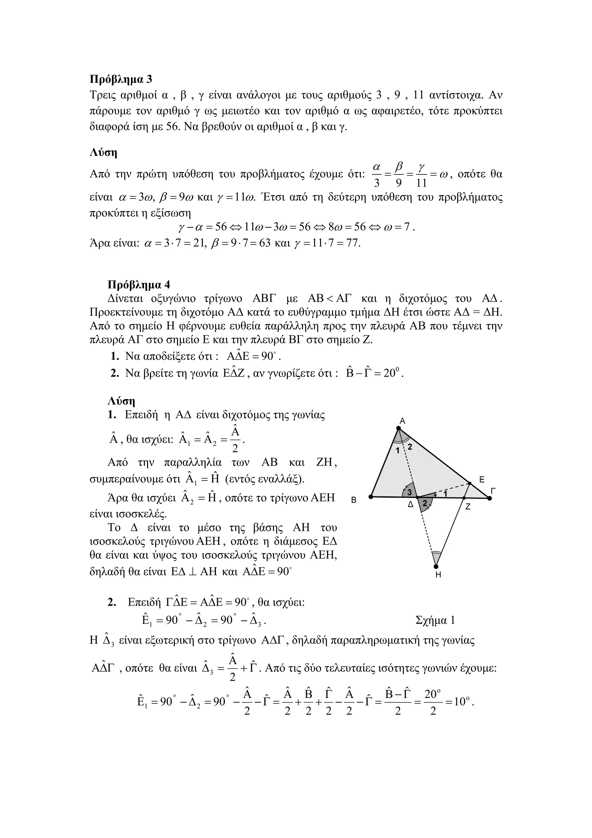 Πρόβλημα 3
Τρεις αριθμοί α , β , γ είναι ανάλογοι με τους αριθμούς 3 , 9 , 11 αντίστοιχα. Αν
πάρουμε τον αριθμό γ ως μειωτέο και τον αριθμό α ως αφαιρετέο, τότε προκύπτει
διαφορά ίση με 56. Να βρεθούν οι αριθμοί α , β και γ.

Λύση
                                                         α       β       γ
Από την πρώτη υπόθεση του προβλήματος έχουμε ότι:            =       == ω , οπότε θα
                                                               3 9 11
είναι α = 3ω , β = 9ω και γ = 11ω. Έτσι από τη δεύτερη υπόθεση του προβλήματος
προκύπτει η εξίσωση
                   γ − α = 56 ⇔ 11ω − 3ω = 56 ⇔ 8ω = 56 ⇔ ω = 7 .
Άρα είναι: α = 3 ⋅ 7 = 21, β = 9 ⋅ 7 = 63 και γ = 11 ⋅ 7 = 77.


   Πρόβλημα 4
   Δίνεται οξυγώνιο τρίγωνο ΑΒΓ με ΑΒ < ΑΓ και η διχοτόμος του ΑΔ .
Προεκτείνουμε τη διχοτόμο ΑΔ κατά το ευθύγραμμο τμήμα ΔΗ έτσι ώστε ΑΔ = ΔΗ.
Από το σημείο Η φέρνουμε ευθεία παράλληλη προς την πλευρά ΑΒ που τέμνει την
πλευρά ΑΓ στο σημείο Ε και την πλευρά ΒΓ στο σημείο Ζ.
                              ˆ
    1. Να αποδείξετε ότι : ΑΔΕ = 90 .
                            ˆ                      ˆ ˆ
    2. Να βρείτε τη γωνία ΕΔΖ , αν γνωρίζετε ότι : Β − Γ = 200 .

   Λύση
   1. Επειδή η ΑΔ είναι διχοτόμος της γωνίας
                            ˆ
                            Α
    ˆ             ˆ    ˆ
   Α , θα ισχύει: Α1 = Α 2 = .
                            2
   Από την παραλληλία των ΑΒ και ZH ,
                     ˆ    ˆ
συμπεραίνουμε ότι Α1 = Η (εντός εναλλάξ).
                   ˆ     ˆ
   Άρα θα ισχύει Α = Η , οπότε το τρίγωνο ΑΕΗ
                    2
είναι ισοσκελές.
    To Δ είναι το μέσο της βάσης ΑΗ του
ισοσκελούς τριγώνου ΑΕΗ , οπότε η διάμεσος ΕΔ
θα είναι και ύψος του ισοσκελούς τριγώνου ΑΕΗ,
                               ˆ
δηλαδή θα είναι ΕΔ ⊥ ΑΗ και ΑΔΕ = 90

              ˆ     ˆ
   2. Επειδή ΓΔΕ = ΑΔΕ = 90 , θα ισχύει:
        ˆ       o
                  ˆ      o
                            ˆ
        Ε = 90 − Δ = 90 − Δ .                                            Σχήμα 1
            1           2         3
   ˆ
Η Δ 3 είναι εξωτερική στο τρίγωνο ΑΔΓ , δηλαδή παραπληρωματική της γωνίας
                                 ˆ
                                 Α ˆ
  ˆ                        ˆ
ΑΔΓ , οπότε θα είναι Δ 3 = + Γ . Από τις δύο τελευταίες ισότητες γωνιών έχουμε:
                                 2
                                    ˆ       ˆ ˆ ˆ ˆ             ˆ ˆ
          ˆ 1 = 90 o − Δ 2 = 90 o − Α − Γ = Α + Β + Γ − Α − Γ = Β − Γ = 20 = 10 o .
                                                                           o
          Ε            ˆ                ˆ                   ˆ
                                    2       2 2 2 2               2      2
 