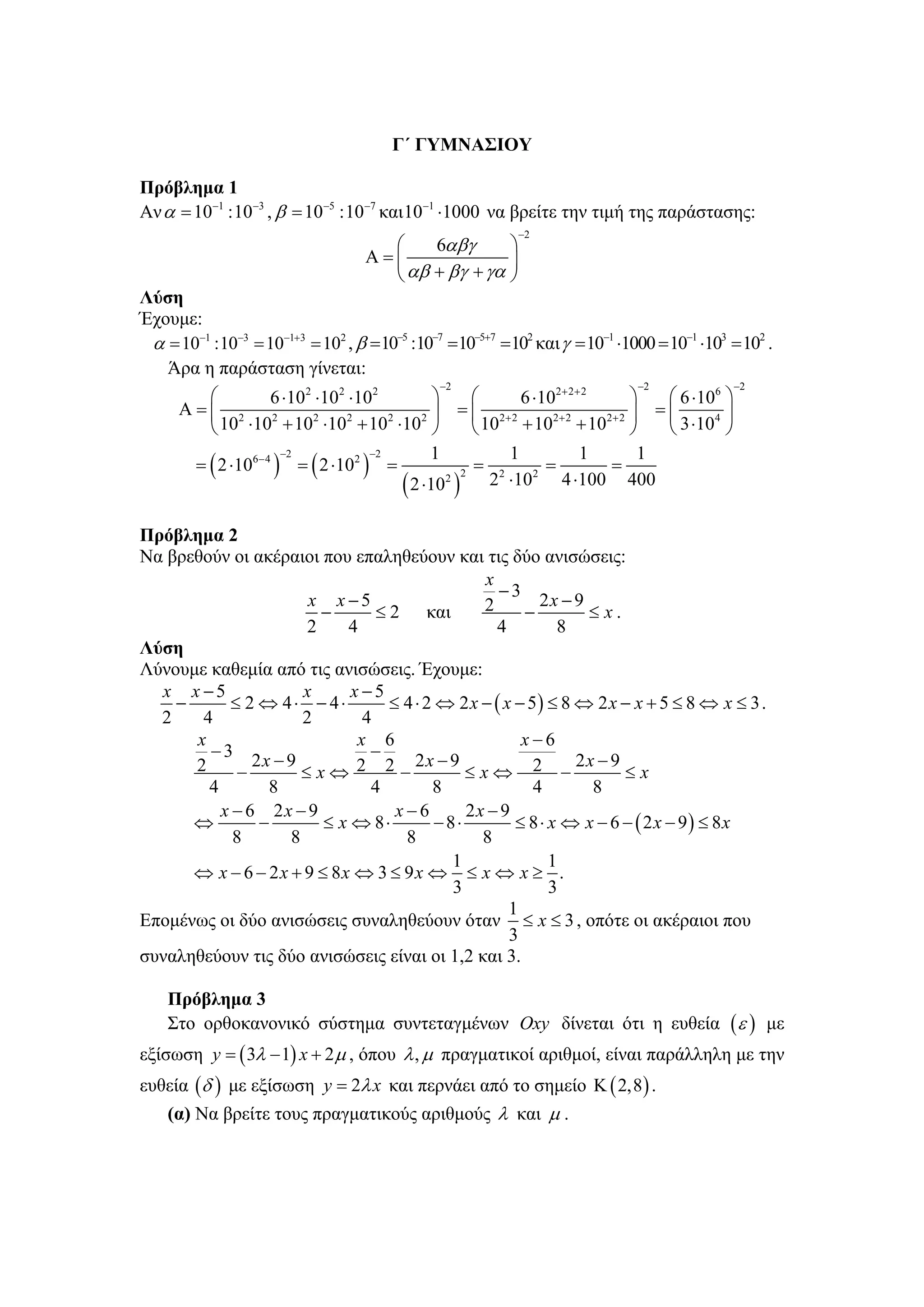Γ΄ ΓΥΜΝΑΣΙΟΥ

Πρόβλημα 1
Αν α = 10−1 :10−3 , β = 10−5 :10−7 και 10−1 ⋅1000 να βρείτε την τιμή της παράστασης:
                                                          −2
                                    ⎛    6αβγ      ⎞
                                  Α=⎜              ⎟
                                    ⎝ αβ + βγ + γα ⎠
Λύση
Έχουμε:
 α = 10−1 :10−3 = 10−1+3 = 102 , β =10−5 :10−7 =10−5+7 =102 και γ = 10−1 ⋅1000 = 10−1 ⋅103 = 102 .
   Άρα η παράσταση γίνεται:
                                              −2                             −2               −2
         ⎛          6 ⋅102 ⋅102 ⋅102          ⎞     ⎛      6 ⋅102+ 2+ 2      ⎞   ⎛ 6 ⋅106 ⎞
      Α=⎜ 2                                 2 ⎟
                                                  = ⎜ 2+ 2      2+ 2    2+ 2 ⎟
                                                                                =⎜      4 ⎟
         ⎝ 10 ⋅10 + 10 ⋅10 + 10 ⋅10 ⎠               ⎝ 10 + 10 + 10 ⎠             ⎝ 3 ⋅10 ⎠
                     2     2    2     2


                                              1         1            1        1
       = ( 2 ⋅106− 4 ) = ( 2 ⋅102 ) =
                       −2          −2
                                                    = 2        =         =
                                        ( 2 ⋅102 ) 2 ⋅10 4 ⋅100 400
                                                  2          2




Πρόβλημα 2
Να βρεθούν οι ακέραιοι που επαληθεύουν και τις δύο ανισώσεις:
                                                 x
                                                    −3
                       x x −5                    2         2x − 9
                         −       ≤ 2 και                −         ≤ x.
                       2    4                      4          8
Λύση
Λύνουμε καθεμία από τις ανισώσεις. Έχουμε:
  x x −5              x      x −5
    −      ≤ 2 ⇔ 4⋅ − 4⋅           ≤ 4 ⋅ 2 ⇔ 2 x − ( x − 5) ≤ 8 ⇔ 2 x − x + 5 ≤ 8 ⇔ x ≤ 3 .
  2    4              2        4
      x                       x 6                       x−6
        −3                      −
      2        2x − 9                  2x − 9                   2x − 9
            −         ≤x⇔ 2 2 −                ≤x⇔ 2 −                 ≤x
        4        8              4         8               4       8
          x − 6 2x − 9              x−6        2x − 9
      ⇔         −        ≤ x ⇔ 8⋅          −8⋅         ≤ 8 ⋅ x ⇔ x − 6 − ( 2 x − 9) ≤ 8x
            8       8                8           8
                                             1               1
      ⇔ x − 6 − 2 x + 9 ≤ 8x ⇔ 3 ≤ 9 x ⇔ ≤ x ⇔ x ≥ .
                                             3               3
                                                      1
Επομένως οι δύο ανισώσεις συναληθεύουν όταν ≤ x ≤ 3 , οπότε οι ακέραιοι που
                                                      3
συναληθεύουν τις δύο ανισώσεις είναι οι 1,2 και 3.

    Πρόβλημα 3
    Στο ορθοκανονικό σύστημα συντεταγμένων Oxy δίνεται ότι η ευθεία ( ε ) με
εξίσωση y = ( 3λ − 1) x + 2 μ , όπου λ , μ πραγματικοί αριθμοί, είναι παράλληλη με την
ευθεία (δ ) με εξίσωση y = 2λ x και περνάει από το σημείο Κ ( 2,8 ) .
    (α) Να βρείτε τους πραγματικούς αριθμούς λ και μ .
 