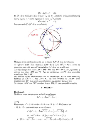 ˆ
ˆ
ˆ
(1) .
ΒΓΑ = ΒΓΛ = Γ
Η  είναι διάκεντρος των κύκλων C και C , οπότε θα είναι μεσοκάθετη της
ˆ
κοινής χορδής  και θα διχοτομεί τη γωνία  , δηλαδή
ˆ
ˆ
ˆ
ΒΓΑ = ΒΓΤ = Γ
(2) .

Άρα τα σημεία  ,  , είναι συνευθειακά.

Σχήμα 5
Με όμοιο τρόπο αποδεικνύουμε ότι και τα σημεία  , ,  είναι συνευθειακά.
ˆ
ˆ
Το τρίγωνο  είναι ισοσκελές (    ). Άρα     , οπότε τα
αντίστοιχα τόξα  και  (του κύκλου C ) είναι ίσα μεταξύ τους.
Από την ισότητα των τόξων      και      , προκύπτει η
ισότητα των τόξων  και  . Άρα το τετράπλευρο  είναι ισοσκελές
τραπέζιο με  //  .
Με ανάλογο τρόπο αποδεικνύουμε ότι το τετράπλευρο  είναι ισοσκελές
τραπέζιο με  //  . Άρα  //  και κατά συνέπεια το  είναι
τραπέζιο και η  είναι κοινή μεσοκάθετη των παράλληλων πλευρών του.
Τα τρίγωνα  και  είναι ίσα. Άρα το  είναι ισοσκελές τραπέζιο.
Γ΄ ΛΥΚΕΙΟΥ
Πρόβλημα 1
Να λύσετε στους πραγματικούς αριθμούς την εξίσωση
2 x2  5x  2 x x2  5x  1 .

Λύση
Περιορισμός: x 2  5 x  0  x  x  5   0  x  0 ή x  5. Η εξίσωση, για

x  0 ή x  5 , είναι ισοδύναμη με την εξίσωση



x2   x2  5x   2 x x2  5x  1  x  x2  5x



2

1

 x  x 2  5 x  1  1  ή x  x 2  5 x  1   2 


 1  : x 

x 2  5 x  1  x  1  x 2  5 x , x   , 0  5,   , x  1

 