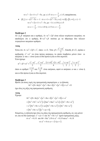1
 x 2  2 x  1  x 2  5 x, με x  5  x   , x  5, απορρίπτεται.
3


 2  : x 

x 2  5 x  1  x  1  x 2  5 x , x   , 0  5,   , x  1

 x 2  2 x  1  x 2  5 x, με  1  x  0 ή x  5
1
1
 x   , 1  x  0 ή x  5  x   .
7
7

Πρόβλημα 2
Αν  ,  ακέραιοι και ο αριθμός    2  2 είναι τέλειο τετράγωνο ακεραίου, να
αποδείξετε ότι ο αριθμός    2   ισούται με το άθροισμα δύο τέλειων
τετραγώνων ακεραίων αριθμών.
Λύση

x2   2
. Επειδή    , πρέπει ο
2
αριθμητής x 2   2 να είναι άρτιος ακέραιος, το οποίο συμβαίνει μόνον όταν οι
ακέραιοι  και x είναι ή και οι δύο άρτιοι ή και οι δύο περιττοί.
Έτσι έχουμε
Έστω ότι    2  2   x 2 , όπου x   . Τότε  

x2   2 x2   2  x      x     x     x   



 
 ,
2
2
4
 2   2 
x 
x 
και
είναι ακέραιοι, αφού οι ακέραιοι  και x είναι ή
όπου οι αριθμοί
2
2
και οι δύο άρτιοι ή και οι δύο περιττοί.
2

2

2

2

2   2 

Πρόβλημα 3
Βρείτε για ποιες τιμές της πραγματικής παραμέτρου a η εξίσωση
4 x 4   8  4a  x3   a 2  8a  4  x 2   a 3  8  x  a 2  0

έχει όλες τις ρίζες της πραγματικούς αριθμούς.
Λύση
Έχουμε

4 x 4   8  4 a  x 3   a 2  8a  4  x 2   a 3  8  x  a 2
  4 x 4  8 x 3  a 2 x 2    4ax 3  8ax 2  a 3 x    4 x 2  8 x  a 2 
 x 2  4 x 2  8 x  a 2   ax  4 x 2  8 x  a 2    4 x 2  8 x  a 2 
  4 x 2  8 x  a 2  x 2  ax  1 .

Επομένως, η εξίσωση έχει όλες τις ρίζες της πραγματικούς αριθμούς, αν, και μόνον
αν, και τα δύο τριώνυμα x 2  ax  1 και 4 x 2  8 x  a 2 έχουν πραγματικές ρίζες
 a 2  4  0 και 64  16a 2  0  a 2  4  0 και a 2  4  0
 a 2  4  a  2 ή a  2.

 