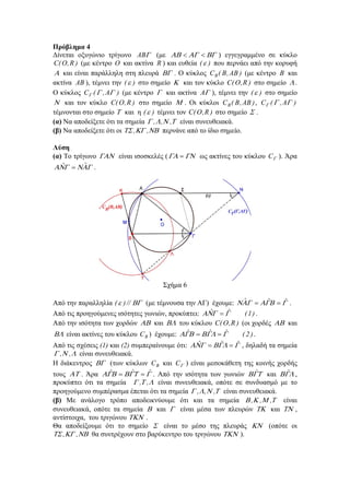 Πρόβλημα 4
Δίνεται οξυγώνιο τρίγωνο AB (με      ) εγγεγραμμένο σε κύκλο
C( O , R ) (με κέντρο O και ακτίνα R ) και ευθεία (  ) που περνάει από την κορυφή
 και είναι παράλληλη στη πλευρά  . Ο κύκλος C B ( B , AB ) (με κέντρο B και
ακτίνα AB ), τέμνει την (  ) στο σημείο  και τον κύκλο C( O , R ) στο σημείο  .
Ο κύκλος C (  , A ) (με κέντρο  και ακτίνα A ), τέμνει την (  ) στο σημείο
 και τον κύκλο C( O , R ) στο σημείο  . Οι κύκλοι C B ( B , AB ) , C (  , A )
τέμνονται στο σημείο  και η (  ) τέμνει τον C( O , R ) στο σημείο  .
(α) Να αποδείξετε ότι τα σημεία  ,  , , είναι συνευθειακά.
(β) Να αποδείξετε ότι οι  ,  ,  περνάνε από το ίδιο σημείο.
Λύση
(α) Το τρίγωνο  είναι ισοσκελές (    ως ακτίνες του κύκλου C ). Άρα
ˆ
ˆ
   .

Σχήμα 6
ˆ
ˆ
ˆ
Από την παραλληλία (  ) //  (με τέμνουσα την ΑΓ) έχουμε:      .
ˆ
ˆ
Από τις προηγούμενες ισότητες γωνιών, προκύπτει:   
(1) .
Από την ισότητα των χορδών  και  του κύκλου C( O , R ) (οι χορδές  και
ˆ
ˆ
ˆ
 είναι ακτίνες του κύκλου C ) έχουμε:     
( 2 ).
B

ˆ
ˆ
ˆ
Από τις σχέσεις (1) και (2) συμπεραίνουμε ότι:      , δηλαδή τα σημεία
 , ,  είναι συνευθειακά.
Η διάκεντρος  (των κύκλων C B και C ) είναι μεσοκάθετη της κοινής χορδής
ˆ
ˆ
ˆ
ˆ
ˆ
τους  . Άρα      . Από την ισότητα των γωνιών  και  ,
προκύπτει ότι τα σημεία  , ,  είναι συνευθειακά, οπότε σε συνδυασμό με το
προηγούμενο συμπέρασμα έπεται ότι τα σημεία  ,  , , είναι συνευθειακά.
(β) Με ανάλογο τρόπο αποδεικνύουμε ότι και τα σημεία  , , , είναι
συνευθειακά, οπότε τα σημεία  και  είναι μέσα των πλευρών  και  ,
αντίστοιχα, του τριγώνου  .
Θα αποδείξουμε ότι το σημείο  είναι το μέσο της πλευράς  (οπότε οι
 , , θα συντρέχουν στο βαρύκεντρο του τριγώνου  ).

 