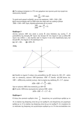 (β) Τα τρόφιμα στοίχισαν το 15% των χρημάτων που έμειναν μετά την αγορά του
υπολογιστή, δηλαδή
15
1600 
 240 ευρώ.
100
Το ποσό αυτό μπορεί να βρεθεί και με την αφαίρεση: 1600  1360  240 .
(γ) Ο οικογενειάρχης από τα 2000 ευρώ που πήρε από την τράπεζα ξόδεψε
2000  1360  640 ευρώ, δηλαδή ποσοστιαία επί τις εκατό
640
64
100 
 32 .
2000
2
Πρόβλημα 3
ˆ
ˆ
Δίνεται τρίγωνο ΑΒΓ στο οποίο η γωνία  είναι διπλάσια της γωνίας  . Η
μεσοκάθετη της πλευράς ΒΓ τέμνει την πλευρά ΑΓ στο σημείο Ε και η ευθεία ΒΕ
τέμνει την ευθεία  , που περνάει από το σημείο Α και είναι παράλληλη προς την
πλευρά ΒΓ, στο σημείο Ζ. Να αποδείξετε ότι:
ˆ
ˆ
(α)    ,
(β)    .
Λύση

Σχήμα 1
(α) Επειδή το σημείο Ε ανήκει στη μεσοκάθετη της ΒΓ έπεται ότι    , οπότε
ˆ
ˆ
από το ισοσκελές τρίγωνο  προκύπτει    .Επειδή    έπεται ότι:
ˆ
ˆ
ˆ
ˆ
   (εντός εναλλάξ γωνίες). Από τη σχέση της υπόθεσης   2   , έχουμε:
ˆ
ˆ
ˆ
ˆ 
ˆ
        .
2
Άρα το τρίγωνο ΑΒΖ είναι ισοσκελές με ΑΒ=ΑΖ.
ˆ
(β) Η γωνία  είναι εξωτερική στο τρίγωνο ΕΒΓ, οπότε
ˆ
ˆ
ˆ
ˆ ˆ
      2    .
Πρόβλημα 4

7
. Διαιρώντας τον μεγαλύτερο αριθμό με το
5
18, το πηλίκο της διαίρεσης είναι ίσο με τον αριθμό 8, ενώ διαιρώντας τον μικρότερο
αριθμό με το 12 το πηλίκο της διαίρεσης είναι ίσο με τον αριθμό 9. Αν γνωρίζετε ότι
το υπόλοιπο της διαίρεσης του μεγαλύτερου αριθμού με το 18 είναι πενταπλάσιο του

Ο λόγος δυο φυσικών αριθμών είναι

 