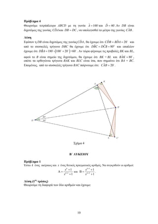 10
Πρόβλημα 4
Θεωρούμε τετράπλευρο ABCD με τη γωνία ˆ 100A = 
και ˆ 40 .D = 
Αν DB είναι
διχοτόμος της γωνίας ˆCDAκαι DB DC= , να υπολογισθεί το μέτρο της γωνίας ˆCAB.
Λύση
Εφόσον η DB είναι διχοτόμος της γωνίας ˆCDA, θα έχουμε ότι ˆ ˆ 20CDB BDA= = 
και
από το ισοσκελές τρίγωνο DBC θα έχουμε ότι ˆˆ 80DBC DCB= = ° και επιπλέον
έχουμε ότι ( )ˆ 180 - 100 20 =60DBA= +   
. Αν τώρα φέρουμε τις προβολές BK και BL,
αφού το Β είναι σημείο της διχοτόμου, θα έχουμε ότι =BK BL και ˆ 80BAK = 
,
οπότε τα ορθογώνια τρίγωνα BAK και BLC είναι ίσα, που σημαίνει ότι BA = BC.
Επομένως, από το ισοσκελές τρίγωνο BAC παίρνουμε ότι: ˆ 20CAB = 
.
Σχήμα 4
Β΄ ΛΥΚΕΙΟΥ
Πρόβλημα 1
Έστω k ένας ακέραιος και x ένας θετικός πραγματικός αριθμός. Να συγκριθούν οι αριθμοί:
1
1
1
k
k
x
x +
+
Α =
+
και
1
2
1
1
k
k
x
x
+
+
+
Β =
+
.
Λύση (1ος
τρόπος)
Θεωρούμε τη διαφορά των δύο αριθμών και έχουμε:
 