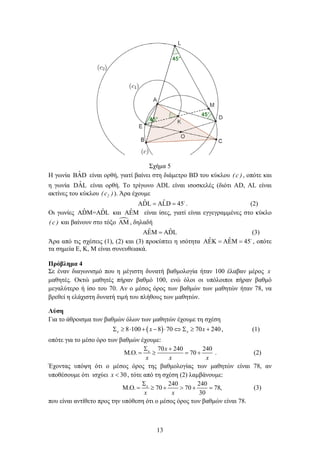 13
Σχήμα 5
Η γωνία ˆBAD είναι ορθή, γιατί βαίνει στη διάμετρο BD του κύκλου )c( , οπότε και
η γωνία ˆDAL είναι ορθή. Το τρίγωνο ADL είναι ισοσκελές (διότι AD, AL είναι
ακτίνες του κύκλου )c( 2 ). Άρα έχουμε
ˆ ˆADL ALD 45= = 
. (2)
Οι γωνίες ˆ ˆADM=ADL και ˆAEM είναι ίσες, γιατί είναι εγγεγραμμένες στο κύκλο
)c( και βαίνουν στο τόξο AM , δηλαδή
ˆ ˆAEM ADL= (3)
Άρα από τις σχέσεις (1), (2) και (3) προκύπτει η ισότητα ˆ ˆAEK AEM 45= = 
, οπότε
τα σημεία Ε, Κ, Μ είναι συνευθειακά.
Πρόβλημα 4
Σε έναν διαγωνισμό που η μέγιστη δυνατή βαθμολογία ήταν 100 έλαβαν μέρος x
μαθητές. Οκτώ μαθητές πήραν βαθμό 100, ενώ όλοι οι υπόλοιποι πήραν βαθμό
μεγαλύτερο ή ίσο του 70. Αν ο μέσος όρος των βαθμών των μαθητών ήταν 78, να
βρεθεί η ελάχιστη δυνατή τιμή του πλήθους των μαθητών.
Λύση
Για το άθροισμα των βαθμών όλων των μαθητών έχουμε τη σχέση
( )8 100 8 70 70 240x xx xΣ ≥ ⋅ + − ⋅ ⇔ Σ ≥ + , (1)
οπότε για το μέσο όρο των βαθμών έχουμε:
70 240 240
. . 70x x
x x x
Σ +
Μ Ο= ≥ = + . (2)
Έχοντας υπόψη ότι ο μέσος όρος της βαθμολογίας των μαθητών είναι 78, αν
υποθέσουμε ότι ισχύει 30x < , τότε από τη σχέση (2) λαμβάνουμε:
240 240
. . 70 70 78,
30
x
x x
Σ
Μ Ο = ≥ + > + = (3)
που είναι αντίθετο προς την υπόθεση ότι ο μέσος όρος των βαθμών είναι 78.
 