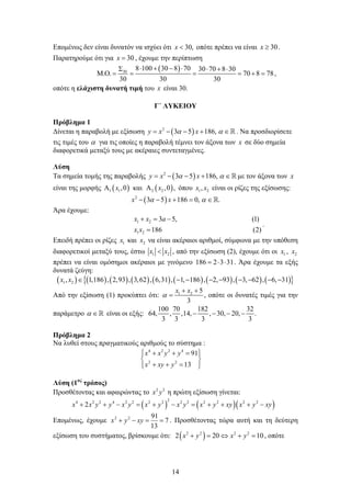 14
Επομένως δεν είναι δυνατόν να ισχύει ότι 30,x < οπότε πρέπει να είναι 30x ≥ .
Παρατηρούμε ότι για 30x = , έχουμε την περίπτωση
( )30
8 100 30 8 70 30 70 8 30
. . 70 8 78
30 30 30
⋅ + − ⋅Σ ⋅ + ⋅
Μ Ο= = = = + = ,
οπότε η ελάχιστη δυνατή τιμή του x είναι 30.
Γ΄ ΛΥΚΕΙΟΥ
Πρόβλημα 1
Δίνεται η παραβολή με εξίσωση ( )2
3 5 186,y x xα α= − − + ∈ . Να προσδιορίσετε
τις τιμές του α για τις οποίες η παραβολή τέμνει τον άξονα των x σε δύο σημεία
διαφορετικά μεταξύ τους με ακέραιες συντεταγμένες.
Λύση
Τα σημεία τομής της παραβολής ( )2
3 5 186,y x xα α= − − + ∈ με τον άξονα των x
είναι της μορφής ( ) ( )1 1 2 2,0 και ,0 ,x xΑ Α όπου 1 2,x x είναι οι ρίζες της εξίσωσης:
( )2
3 5 186 0, .x xα α− − + = ∈
Άρα έχουμε:
1 2
1 2
3 5, (1)
186 (2)
x x a
x x
+ = −
=
.
Επειδή πρέπει οι ρίζες 1x και 2x να είναι ακέραιοι αριθμοί, σύμφωνα με την υπόθεση
διαφορετικοί μεταξύ τους, έστω 1 2x x< , από την εξίσωση (2), έχουμε ότι οι 1x , 2x
πρέπει να είναι ομόσημοι ακέραιοι με γινόμενο 186 2 3 31= ⋅ ⋅ . Άρα έχουμε τα εξής
δυνατά ζεύγη:
( ) ( ) ( ) ( ) ( ) ( ) ( ) ( ) ( ){ }1 2, 1,186 , 2,93 , 3,62 , 6,31 , 1, 186 , 2, 93 , 3, 62 , 6, 31x x ∈ − − − − − − − −
Από την εξίσωση (1) προκύπτει ότι: 1 2 5
3
x x
α
+ +
= , οπότε οι δυνατές τιμές για την
παράμετρο α ∈ είναι οι εξής:
100 70 182 32
64, , ,14, , 30, 20, .
3 3 3 3
− − − −
Πρόβλημα 2
Να λυθεί στους πραγματικούς αριθμούς το σύστημα :
4 2 2 4
2 2
91
13
x x y y
x xy y
 + + = 
 
+ + =  
Λύση (1ος
τρόπος)
Προσθέτοντας και αφαιρώντας το 2 2
x y η πρώτη εξίσωση γίνεται:
( ) ( )( )
24 2 2 4 2 2 2 2 2 2 2 2 2 2
2x x y y x y x y x y x y xy x y xy+ + − = + − = + + + −
Επομένως, έχουμε 7
13
9122
==−+ xyyx . Προσθέτοντας τώρα αυτή και τη δεύτερη
εξίσωση του συστήματος, βρίσκουμε ότι: ( )2 2 2 2
2 20 10x y x y+ = ⇔ + = , οπότε
 