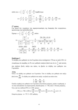 4
οπότε για
2 2
3 4 16
4 3 9
x
−
   
=− =− =   
   
λαμβάνουμε:
2
2
22
16 2561 1
1 6 6 6 175 6 1699 81 13.
2563 13 13 13 13 13 1316 33 819
x
x
 
− − −  Α = − = − = − = − = =
−   −− 
 
2ος
τρόπος
Για όσους δεν γνωρίζουν την παραγοντοποίηση της διαφοράς δύο τετραγώνων,
προτείνουμε την ακόλουθη λύση:
Έχουμε
2 2
3 4 16
4 3 9
x
−
   
=− =− =   
   
, οπότε:
4
2
2 2
2 2
2
16 256 256 81 811
6 69 81
256 81 256 24313 1316 16
1 3 81 819 9
65536 6561 58975
6 6 58975 6 175 6 16981 81
337 13337 13 13 13 337 13 13 13 13 1
8181 81
  ⋅ − ⋅− 
 Α= −= −
+ −        
  + −               
−
= − = − = − = − =
⋅ ⋅  
  
  
13.
3
=
Πρόβλημα 2
Το πλήθος των μαθητών σε ένα Γυμνάσιο είναι τουλάχιστον 170 και το πολύ 230. Αν
γνωρίζουμε ότι ακριβώς το 4% των μαθητών παίζουν βιολί και ότι το
1
3
από αυτούς
που παίζουν βιολί, παίζει και πιάνο, να βρείτε το πλήθος των μαθητών του
Γυμνασίου.
Λύση
Έστω n το πλήθος των μαθητών του Γυμνασίου. Τότε το πλήθος των μαθητών που παίζει
βιολί είναι
4
100
n
. Το πλήθος των μαθητών που παίζει και βιολί και πιάνο είναι
1 4 4
3 100 300 75
n n n
⋅ = = .
Επειδή ο αριθμός των μαθητών του Γυμνασίου είναι θετικός ακέραιος, πρέπει ο αριθμητής n
να είναι πολλαπλάσιο του παρανομαστή, δηλαδή πρέπει 75 ,n k= όπου k θετικός ακέραιος..
Έτσι, από την υπόθεση170 230n≤ ≤ , έχουμε:
170 230 20 5
170 75 230 2 3 3.
75 75 75 75
n k k k k≤ = ≤ ⇔ ≤ ≤ ⇔ + ≤ ≤ + ⇔ =
Επομένως έχουμε 75 3 225n = ⋅ = μαθητές.
 