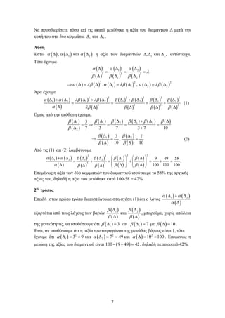 7
Να προσδιορίσετε πόσο επί τις εκατό μειώθηκε η αξία του διαμαντιού Δ μετά την
κοπή του στα δύο κομμάτια 1∆ και 2∆ .
Λύση
Έστω ( ) ( ) ( )1 2, καια α α∆ ∆ ∆ η αξία των διαμαντιών 1 2, και ,∆ ∆ ∆ αντίστοιχα.
Τότε έχουμε
( )
( )
( )
( )
( )
( )
( ) ( ) ( ) ( ) ( ) ( )
1 2
2 2 2
1 2
2 2 2
1 1 2 2, ,
α α α
λ
β β β
α λβ α λβ α λβ
∆ ∆ ∆
= = =
∆ ∆ ∆
⇒ ∆= ∆ ∆ = ∆ ∆ = ∆
Άρα έχουμε
( ) ( )
( )
( ) ( )
( )
( ) ( )
( )
( )
( )
( )
( )
2 2 2 2 2 2
1 2 1 2 1 2 1 2
2 2 2 2
α α λβ λβ β β β β
α λβ β β β
∆ + ∆ ∆ + ∆ ∆ + ∆ ∆ ∆
= = = +
∆ ∆ ∆ ∆ ∆
(1)
Όμως από την υπόθεση έχουμε:
( )
( )
( ) ( ) ( ) ( ) ( )1 1 2 1 2
2
3
7 3 7 3 7 10
β β β β β β
β
∆ ∆ ∆ ∆ + ∆ ∆
=⇒ = = =
∆ +
( )
( )
( )
( )
1 23 7
,
10 10
β β
β β
∆ ∆
⇒ = =
∆ ∆
(2)
Από τις (1) και (2) λαμβάνουμε
( ) ( )
( )
( )
( )
( )
( )
( )
( )
( )
( )
2 22 2
1 2 1 2 1
2 2
9 49 58
.
100 100 100
α α β β β β
α β ββ β
   ∆ + ∆ ∆ ∆ ∆ ∆
= + = + = + =      ∆ ∆ ∆∆ ∆    
Επομένως η αξία των δύο κομματιών του διαμαντιού ισούται με το 58% της αρχικής
αξίας του, δηλαδή η αξία του μειώθηκε κατά 100-58 = 42%.
2ος
τρόπος
Επειδή στον πρώτο τρόπο διαπιστώνουμε στη σχέση (1) ότι ο λόγος
( ) ( )
( )
1 2α α
α
∆ + ∆
∆
εξαρτάται από τους λόγους των βαρών
( )
( )
( )
( )
1 2
και
β β
β β
∆ ∆
∆ ∆
, μπορούμε, χωρίς απώλεια
της γενικότητας, να υποθέσουμε ότι ( )1 3β ∆ = και ( )1 7β ∆ = με ( ) 10β ∆ = .
Έτσι, αν υποθέσουμε ότι η αξία του τετραγώνου της μονάδας βάρους είναι 1, τότε
έχουμε ότι ( ) ( )2 2
1 23 9 και 7 49α α∆ = = ∆ = = και ( ) 2
10 100α ∆= = . Επομένως η
μείωση της αξίας του διαμαντιού είναι ( )100 9 49 42− + = , δηλαδή σε ποσοστό 42%.
 