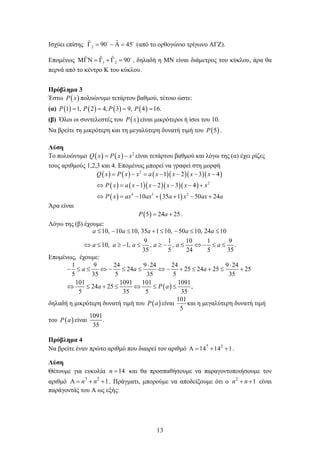 13
Ισχύει επίσης 2
ˆˆ 90 45     
(από το ορθογώνιο τρίγωνο ΑΓΖ).
Επομένως 1 2
ˆ ˆ ˆ 90      
, δηλαδή η ΜΝ είναι διάμετρος του κύκλου, άρα θα
περνά από το κέντρο Κ του κύκλου.
Πρόβλημα 3
Έστω  P x πολυώνυμο τετάρτου βαθμού, τέτοιο ώστε:
(α)        1 1, 2 4, 3 9, 4 16.P P P P   
(β) Όλοι οι συντελεστές του  P x είναι μικρότεροι ή ίσοι του 10.
Να βρείτε τη μικρότερη και τη μεγαλύτερη δυνατή τιμή του  5P .
Λύση
Το πολυώνυμο     2
Q x P x x  είναι τετάρτου βαθμού και λόγω της (α) έχει ρίζες
τους αριθμούς 1,2,3 και 4. Επομένως μπορεί να γραφεί στη μορφή
        
      
   
2
2
4 3 2
1 2 3 4
1 2 3 4
10 35 1 50 24
Q x P x x a x x x x
P x a x x x x x
P x ax ax a x ax a
      
      
      
Άρα είναι
 5 24 25P a  .
Λόγω της (β) έχουμε:
10, 10 10, 35 1 10, 50 10, 24 10
9 1 10 1 9
10, 1, , , .
35 5 24 5 35
a a a a a
a a a a a a
       
           
Επομένως, έχουμε:
 
1 9 24 9 24 24 9 24
24 25 24 25 25
5 35 5 35 5 35
101 1091 101 1091
24 25 ,
5 35 5 35
a a a
a P a
 
             
      
δηλαδή η μικρότερη δυνατή τιμή του  P a είναι
101
5
και η μεγαλύτερη δυνατή τιμή
του  P a είναι
1091
.
35
Πρόβλημα 4
Να βρείτε έναν πρώτο αριθμό που διαιρεί τον αριθμό 7 2
14 14 1    .
Λύση
Θέτουμε για ευκολία 14n  και θα προσπαθήσουμε να παραγοντοποιήσουμε τον
αριθμό 7 2
1n n    . Πράγματι, μπορούμε να αποδείξουμε ότι ο 2
1n n  είναι
παράγοντάς του Α ως εξής:
 