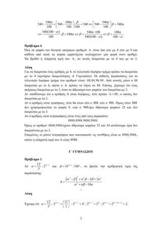 3
 
 
540 540 540
540 540 540 540 540
100 100 100 100
540 100 540 100 100
540 .
100 540 100 100
   
 
  
   
 
   
         
   
 
      
 
Πρόβλημα 4
Όλα τα ψηφία του θετικού ακέραιου αριθμού  είναι ίσα είτε με 8 είτε με 9 και
καθένα από αυτά τα ψηφία εμφανίζεται τουλάχιστον μία φορά στον αριθμό.
Να βρεθεί η ελάχιστη τιμή του  , αν αυτός διαιρείται με το 4 και με το 3.
Λύση
Για να διαιρείται ένας αριθμός με 4, το τελευταίο διψήφιο τμήμα πρέπει να διαιρείται
με το 4 (κριτήρια διαιρετότητας Α Γυμνασίου). Οι πιθανές περιπτώσεις για το
τελευταίο διψήφιο τμήμα του αριθμού είναι: 88,89,98,99. Από αυτούς μόνο ο 88
διαιρείται με το 4, οπότε ο  πρέπει να λήγει σε 88. Επίσης, ξέρουμε ότι ένας
ακέραιος διαιρείται με το 3, όταν το άθροισμα των ψηφίων του διαιρείται με 3.
Αν υποθέσουμε ότι ο αριθμός Α είναι διψήφιος, τότε πρέπει 88  , ο οποίος δεν
διαιρείται με το 3.
Αν ο αριθμός είναι τριψήφιος, τότε θα είναι είτε ο 888 είτε ο 988. Όμως στον 888
δεν χρησιμοποιείται το ψηφίο 9, ενώ ο 988έχει άθροισμα ψηφίων 25 και δεν
διαιρείται με το 3.
Αν ο αριθμός είναι τετραψήφιος είναι ένας από τους παρακάτω:
8888,8988,9888,9988 .
Όμως οι αριθμοί 8888,9988 έχουν άθροισμα ψηφίων 32 και 34 αντίστοιχα, άρα δεν
διαιρούνται με το 3.
Επομένως, οι μόνοι τετραψήφιοι που ικανοποιούν τις συνθήκες είναι οι 8988,9888 ,
οπότε η ελάχιστη τιμή του Α είναι 8988.
Γ΄ ΓΥΜΝΑΣΙΟΥ
Πρόβλημα 1
Αν 2 112
: 2
3



 
 και 2 1
10 :100 
 
 , να βρείτε την αριθμητική τιμή της
παράστασης:
 
33 2 2
2
2 2
10
     
  
   
 
 
.
Λύση
Έχουμε ότι 2 1 2 1 2 1 2 2 1 2 (2 1)12 12
: 2 : 2 4 : 2 2 : 2 2 2.
3 3

       

       
      
 
 