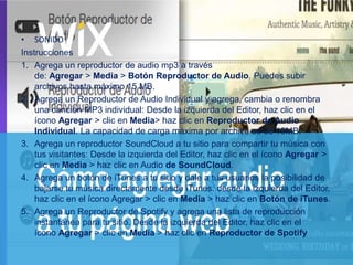 • SONIDO
Instrucciones
1. Agrega un reproductor de audio mp3 a través
de: Agregar > Media > Botón Reproductor de Audio. Puedes subir
archivos hasta máximo 15 MB.
2. Agrega un Reproductor de Audio Individual y agrega, cambia o renombra
una canción MP3 individual: Desde la izquierda del Editor, haz clic en el
ícono Agregar > clic en Media> haz clic en Reproductor de Audio
Individual. La capacidad de carga máxima por archivo es de 15MB.
3. Agrega un reproductor SoundCloud a tu sitio para compartir tu música con
tus visitantes: Desde la izquierda del Editor, haz clic en el ícono Agregar >
clic en Media > haz clic en Audio de SoundCloud.
4. Agrega un botón de iTunes a tu sitio y dale a tus usuarios la posibilidad de
bajarse tu música directamente desde iTunes: desde la izquierda del Editor,
haz clic en el ícono Agregar > clic en Media > haz clic en Botón de iTunes.
5. Agrega un Reproductor de Spotify y agrega una lista de reproducción
instantánea para tu sitio. Desde la izquierda del Editor, haz clic en el
ícono Agregar > clic en Media > haz clic en Reproductor de Spotify
 