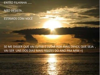 ENTÃO FILHINHA .....
NÃO DESISTA ,
ESTAMOS COM VOCÊ
SE ME DISSER QUE VAI LUTAR E LUTAR POR MAIS DIFICIL QUE SEJA ,
VAI SER UNS DOS DIAS MAIS FELIZES DO ANO PRA MIM =)
 