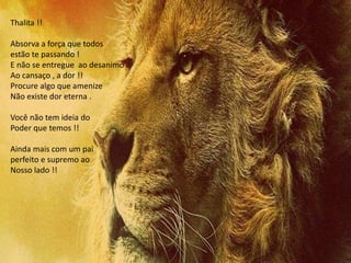 Thalita !!
Absorva a força que todos
estão te passando !
E não se entregue ao desanimo
Ao cansaço , a dor !!
Procure algo que amenize
Não existe dor eterna .
Você não tem ideia do
Poder que temos !!
Ainda mais com um pai
perfeito e supremo ao
Nosso lado !!
 
