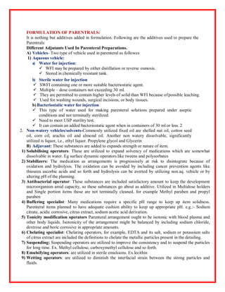 FORMULATION OF PARENTRALS:
It is nothing but additives added in formulation. Following are the additives used to prepare the
Parentrals:
Different Adjutants Used In Parenteral Preparations.
A) Vehicles- Two type of vehicle used in parenteral as followes
1) Aqueous vehicle:
a) Water for injection:
 WFI may be prepared by either distillation or reverse osmosis.
 Stored in chemically resistant tank.
b) Sterile water for injection
 SWFI containing one or more suitable bacteriostatic agent.
 Multiple – dose containers not exceeding 30 ml.
 They are permitted to contain higher levels of solid than WFI because ofpossible leaching.
 Used for washing wounds, surgical incisions, or body tissues.
b) Bacteriostatic water for injection
 This type of water used for making parenteral solutions prepared under aseptic
conditions and not terminally sterilized.
 Need to meet USP sterility test.
 It can contain an added bacteriostatic agent when in containers of 30 ml or less. 2
2. Non-watery vehicles/solvents-Commonly utilized fixed oil are shelled nut oil, cotton seed
oil, corn oil, arachis oil and almond oil. Another non watery dissolvable, significantly
utilized is liquor, i.e., ethyl liquor. Propylene glycol and Glycerin
B) Adjuvant: These substances are added to expands strength or nature of item.
1) Solubilising operators: These are utilized to expand solvency of medications which are somewhat
dissolvable in water. Eg surface dynamic operators like tweens and polysorbates
2) Stabilizers: The medication as arrangements is progressively at risk to disintegrate because of
oxidation and hydrolysis. The oxidation can be avoided by including cancer prevention agents like
thiourea ascorbic acids and so forth and hydrolysis can be averted by utilizing non.aq. vehicle or by
altering pH of the planning.
3) Antibacterial operator: These substances are included satisfactory amount to keep the development
microorganism amid capacity, so these substances go about as additive. Utilized in Multidose holders
and Single portion items those are not terminally cleaned. for example Methyl paraben and propyl
paraben
4) Buffering specialist: Many medications require a specific pH range to keep up item solidness.
Parenteral items planned to have adequate cushion ability to keep up appropriate pH. e.g.:- Sodium
citrate, acidic corrosive, citrus extract, sodium acetic acid derivation.
5) Tonicity modification operators Parenteral arrangement ought to be isotonic with blood plasma and
other body liquids. Isotonicity of the arrangement might be balanced by including sodium chloride,
dextrose and boric corrosive in appropriate amounts.
6) Chelating specialist: Chelating operators, for example, EDTA and its salt, sodium or potassium salts
of citrus extract are included the definitions to chelate the metallic particles present in the detailing.
7) Suspending: Suspending operators are utilized to improve the consistency and to suspend the particles
for long time. Ex. Methyl cellulose, carboxymethyl cellulose and so forth.
8) Emulsifying operators: are utilized in sterile emulsions. Ex.lecithin
9) Wetting operators: are utilized to diminish the interfacial strain between the strong particles and
fluids.
 