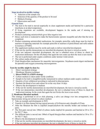Steps involved in sterility testing:
 Selection of the sample size
 Selection of the quantity of the product to be used
 Method of testing
 Observation and result
General Test:
 The item to be tried is moved aseptically in clean supplement media and hatched for a particular
timeframe at an ideal temperature.
 If living organisms are available, development happens in the media and if missing no
development.
 Products containing antimicrobials gives false negative test.
 Hence such item is weakened to make the bacteriostatic operator incapable and after that the test is
completed.
 Product containing antimicrobial medications, for example, penicillin, sulfa drugs must be tried in
nearness of opposing materials for example penicillin in nearness of penicillinase and sulfa sedates
in nearness of PABA.
 The supplement medium must be sterile and ready to deliver microbial development.
 If the test for sterility demonstrates no microbial development, the item is viewed as sterile.
 If the test indicates microbial development, the test is rehashed twice of thrice to check for
inadvertent defilement. On the off chance that again the test comes up short the item is non-sterile.
 The test is performed under aseptic conditions under laminar wind current.
 The culture media utilized are:
 Fluid thioglycollate mechanism for anaerobic microorganisms Soyabean-casein digest mechanism
for parasites and oxygen consuming microorganisms
Tests for sterility might be done by:
1. Direct vaccination strategy
2. Membrane filtration technique
1. Direct INOCULATION strategy
 Culture medium is taken under sterile condition.
 Sample to be tried is straightforwardly immunized in culture medium under aseptic condition.
 Quantity of test withdrawal according to indicated in pharmacopeia.
 Incubate the blend of test and culture for at the very least 14 days
 Observe the development in medium.
 If the test for sterility demonstrates no microbial development, the item is viewed as sterile.
 If the test demonstrates microbial development, the test is rehashed twice of thrice to check for
inadvertent tainting. In the event that again the test fizzles the item is non-sterile.
2. Membrane filtration method:
This strategy is performed in oil or slick planning, a salve can change over into arrangement, non-
bacteriostatic strong not solvent in culture medium
 Take an example and disintegrate in WFI.
 Transfer it in film channel having typical porosity of 0.45micron and a breadth of 47mm.
 After the filtration the film is expelled assepticallyfrom the metallic holder and isolated in two
parts.
 The first parts moved into 100ml of culture media implied for parasites and hatched at 20 to 25 c
for NLT 7 days.
 The different parts is moved into 100ml of liquid thioglycollate medium and hatched at 30 to 35 c
for NLT 7 days.
 Observe the development in medium.
 If the test for sterility demonstrates no microbial development, the item is viewed as sterile.
 If the test indicates microbial development, the test is rehashed twice of thrice to check for
 