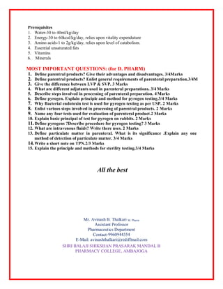 Prerequisites
1. Water-30 to 40ml/kg/day
2. Energy-30 to 60kcal/kg/day, relies upon vitality expenduture
3. Amino acids-1 to 2g/kg/day, relies upon level of catabolism.
4. Essential unsaturated fats
5. Vitamins
6. Minerals
MOST IMPORTANT QUESTIONS: (for D. PHARM)
1. Define parentral products? Give their advantages and disadvantages. 3/4Marks
2. Define parentral products? Enlist general requirements of parenteral preparation.3/4M
3. Give the difference between LVP & SVP. 3 Marks
4. What are different adjutants used in parenteral preparations. 3/4 Marks
5. Describe steps involved in processing of parenteral preparation. 4 Marks
6. Define pyrogen. Explain principle and method for pyrogen testing.3/4 Marks
7. Why Bacterial endotoxin test is used for pyrogen testing as per USP. 2 Marks
8. Enlist various steps involved in processing of parentral products. 2 Marks
9. Name any four tests used for evaluation of parenteral product.2 Marks
10. Explain basic principal of test for pyrogen on rabbits. 2 Marks
11.Define pyrogens ?Describe procedure for pyrogen testing? 3 Marks
12. What are intravenous fluids? Write there uses. 2 Marks
13. Define particulate matter in parenteral. What is its significance .Explain any one
method of detection of particulate matter. 3/4 Marks
14.Write a short note on TPN.2/3 Marks
15. Explain the principle and methods for sterility testing.3/4 Marks
All the best
Mr. Avinash B. Thalkari M. Pharm
Assistant Professor
Pharmaceutics Department
Contact-9960944354
E-Mail: avinashthalkari@rediffmail.com
SHRI BALAJI SHIKSHAN PRASARAK MANDAL B
PHARMACY COLLEGE, AMBAJOGA
 