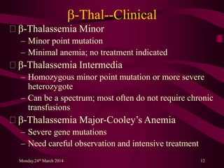 b-Thal--Clinical
 b-Thalassemia Minor
– Minor point mutation
– Minimal anemia; no treatment indicated
 b-Thalassemia Intermedia
– Homozygous minor point mutation or more severe
heterozygote
– Can be a spectrum; most often do not require chronic
transfusions
 b-Thalassemia Major-Cooley’s Anemia
– Severe gene mutations
– Need careful observation and intensive treatment
Monday,24th March 2014 12
 