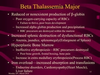 Beta Thalassemia Major
• Reduced or nonexistent production of b-globin
– Poor oxygen-carrying capacity of RBCs
• Failure to thrive, poor brain development
– Increased alpha globin production and precipitation
• RBC precursors are destroyed within the marrow
• Increased splenic destruction of dysfunctional RBCs
– Anemia, jaundice, splenomegaly(Enlargment of Spleen)
• Hyperplastic Bone Marrow
– Ineffective erythropoiesis—RBC precursors destroyed
• Poor bone growth, frontal bossing, bone pain
– Increase in extra medullary erythropoiesis(Process RBC)
• Iron overload—increased absorption and transfusions
– Endocrine disorders, Cardiomyopathy(Heart Muscle),
Liver failure
Monday 24th, March 2014
13
 
