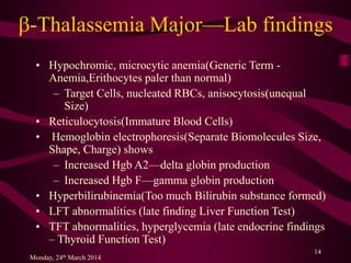 b-Thalassemia Major—Lab findings
• Hypochromic, microcytic anemia(Generic Term -
Anemia,Erithocytes paler than normal)
– Target Cells, nucleated RBCs, anisocytosis(unequal
Size)
• Reticulocytosis(Immature Blood Cells)
• Hemoglobin electrophoresis(Separate Biomolecules Size,
Shape, Charge) shows
– Increased Hgb A2—delta globin production
– Increased Hgb F—gamma globin production
• Hyperbilirubinemia(Too much Bilirubin substance formed)
• LFT abnormalities (late finding Liver Function Test)
• TFT abnormalities, hyperglycemia (late endocrine findings
– Thyroid Function Test)
Monday, 24th March 2014
14
 